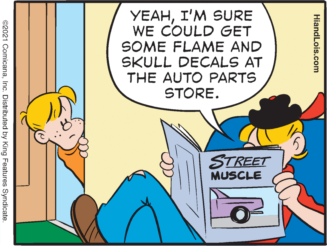 Font OCR: YEAHI'M SURE WE COULD GET SOME FLAME AND SKULL DECALS AT THE AUTO PARTS STORE. STREET MUSCLE HiandLois.com ©2021 ComicanaInc. Distributed by King Features Syndicate. YEAHI'M SURE WE COULD GET SOME FLAME AND SKULL DECALS AT THE AUTO PARTS STORE. STREET MUSCLE HiandLois.com ©2021 ComicanaInc. Distributed by King Features Syndicate.
