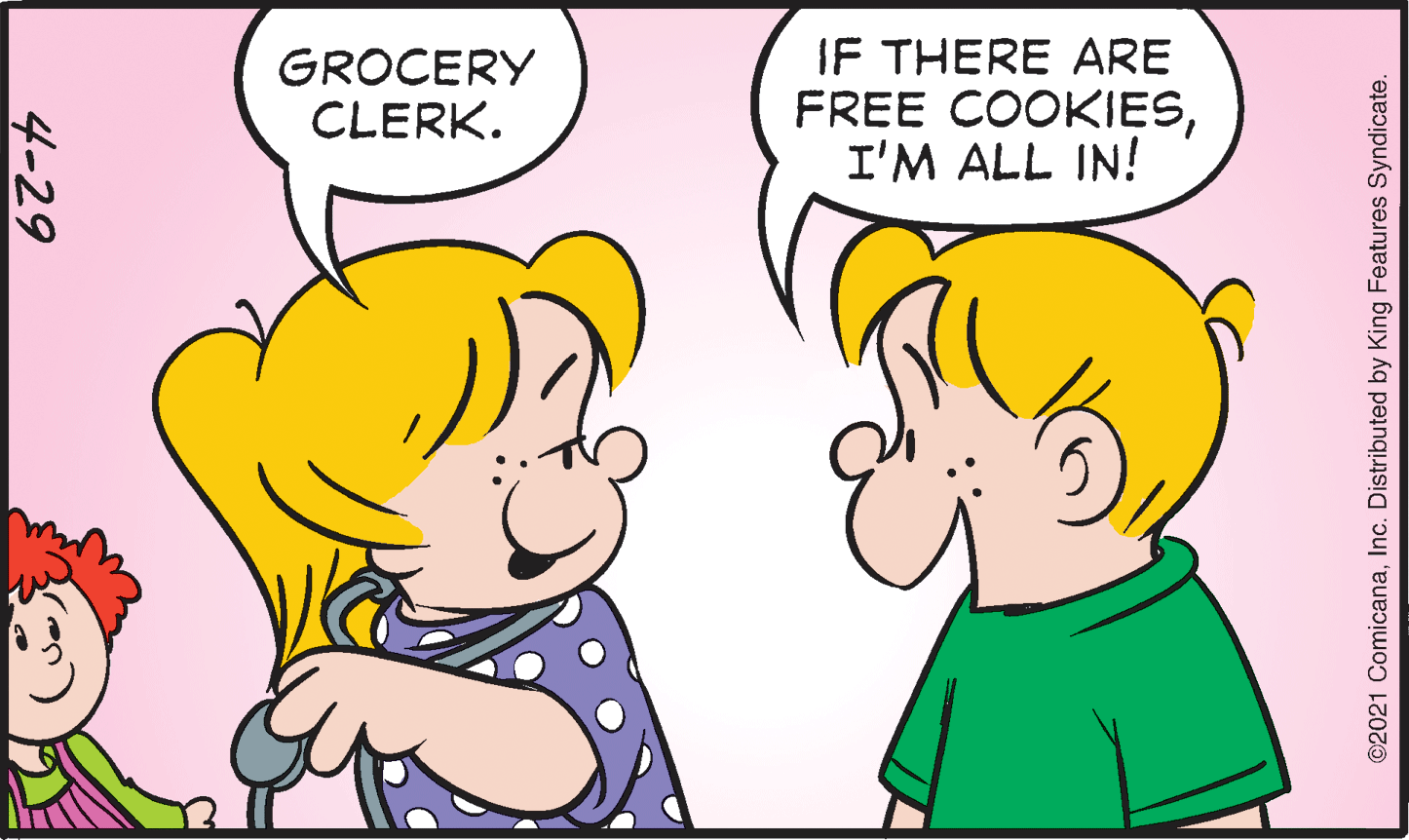 Organ OCR: GROCERY CLERK. IF THERE ARE FREE COOKIESI'M ALL IN! 4-29 ©2021 ComicanaInc. Distributed by King Features Syndicate. GROCERY CLERK. IF THERE ARE FREE COOKIESI'M ALL IN! 4-29 ©2021 ComicanaInc. Distributed by King Features Syndicate.