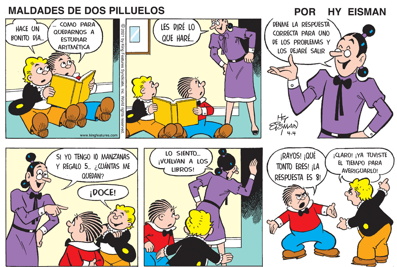 Organism OCR: MALDADES DE DOS PILLUELOS POR HY EISMAN COMO PARA DENME LA RESPUESTA LES DIRÉ LO QUE HARÉ. HACE UN QUEDARNOS A CORRECTA PARA UNO BONITO DÍA. ESTUDIAR DE LOS PROBLEMAS Y LOS DEJARÉ SALIR ARITMÉTICA | 4.4 www.kingfeatures.com LO SJENTO. ¡VUELVAN A LOS ¡RAYOS! ¡QUÉ TONTO ERES! ¡LA RESPUESTA ES 8! ¡LARO! ¡YA TUVISTE EL TIEMPO PARA SI YO TENGO 10 MANZANAS Y REGALO 5. ¿CUÁNTAS ME QUEDAN? LIBROS! AVERIGUARLO! ¡DOCE! © 2021 by King Features Syndic MALDADES DE DOS PILLUELOS POR HY EISMAN COMO PARA DENME LA RESPUESTA LES DIRÉ LO QUE HARÉ. HACE UN QUEDARNOS A CORRECTA PARA UNO BONITO DÍA. ESTUDIAR DE LOS PROBLEMAS Y LOS DEJARÉ SALIR ARITMÉTICA | 4.4 www.kingfeatures.com LO SJENTO. ¡VUELVAN A LOS ¡RAYOS! ¡QUÉ TONTO ERES! ¡LA RESPUESTA ES 8! ¡LARO! ¡YA TUVISTE EL TIEMPO PARA SI YO TENGO 10 MANZANAS Y REGALO 5. ¿CUÁNTAS ME QUEDAN? LIBROS! AVERIGUARLO! ¡DOCE! © 2021 by King Features Syndic