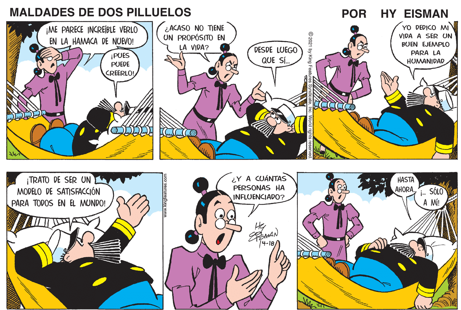 Interaction OCR: MALDADES DE DOS PILLUELOS POR HY EISMAN ¿ACASO NO TIENE UN PROPÓSITO EN YO DEDICO MI ¡ME PARECE INCREÍBLE VERLO EN LA HAMACA DE NUEVO! VIDA A SER UN BUEN EJEMPLO LA VIDA? DESDE LUEGO QUE S. PARA LA ¡PUES PUEDE HUMANIDAD CREERLO! ¿Y A CUÁNTAS TRATO DE SER UN MODELO DE SATISFACCIÓN PARA TODOS EN EL MUNDO! HASTA PERSONAS HA AHORA. i- SÓLO A MÍ! INFLUENCIADO? 14-18 www.kingleatures.com © 2021 by King Featu MALDADES DE DOS PILLUELOS POR HY EISMAN ¿ACASO NO TIENE UN PROPÓSITO EN YO DEDICO MI ¡ME PARECE INCREÍBLE VERLO EN LA HAMACA DE NUEVO! VIDA A SER UN BUEN EJEMPLO LA VIDA? DESDE LUEGO QUE S. PARA LA ¡PUES PUEDE HUMANIDAD CREERLO! ¿Y A CUÁNTAS TRATO DE SER UN MODELO DE SATISFACCIÓN PARA TODOS EN EL MUNDO! HASTA PERSONAS HA AHORA. i- SÓLO A MÍ! INFLUENCIADO? 14-18 www.kingleatures.com © 2021 by King Featu