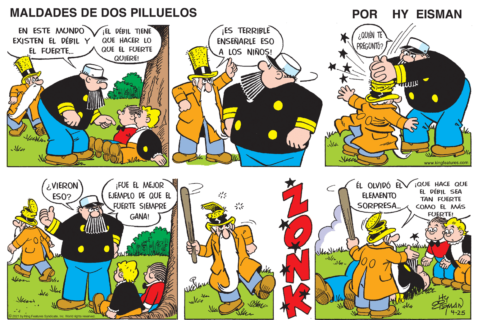 Interaction OCR: MALDADES DE DOS PILLUELOS POR HY EISMAN EN ESTE MUNDO VEL DÉBIL TIENE EXISTEN EL DÉBIL Y ES TERRIBLE ¿QUIÉN TE PREGUNTÓ? QUE HACER LO ENSEÑARLE ES0 EL FUERTE. QUE EL FUERTE A LOS NIÑO?S! QUIERE! Ma www.kingfoatures.com ¿VIERON ¡FUE EL MEJOR EJEMPLO DE QUE EL ÉL OLVIDÓ EL ELEMENTO SORPRESA. ¡QUE HACE QUE EL DÉBIL SEA TAN FUERTE COMO EL MÁS FUERTE! ESO? FUERTE SIEMPRE GANA! ? 1 4-25 2021 by King Featues Syndcate Inc World rights reserved MALDADES DE DOS PILLUELOS POR HY EISMAN EN ESTE MUNDO VEL DÉBIL TIENE EXISTEN EL DÉBIL Y ES TERRIBLE ¿QUIÉN TE PREGUNTÓ? QUE HACER LO ENSEÑARLE ES0 EL FUERTE. QUE EL FUERTE A LOS NIÑO?S! QUIERE! Ma www.kingfoatures.com ¿VIERON ¡FUE EL MEJOR EJEMPLO DE QUE EL ÉL OLVIDÓ EL ELEMENTO SORPRESA. ¡QUE HACE QUE EL DÉBIL SEA TAN FUERTE COMO EL MÁS FUERTE! ESO? FUERTE SIEMPRE GANA! ? 1 4-25 2021 by King Featues Syndcate Inc World rights reserved