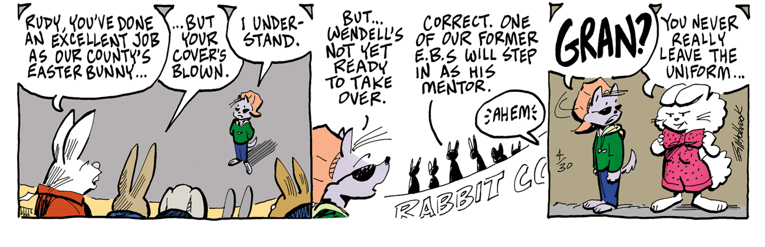 Art OCR: RUDYYOU'VE DONE AN EXCELLENT JOB AS OUR COUNTY'S EASTER BUNNY... BUT... WENDELL'S OF OUR FORMER NOT YET READY TO TAKE OVER. YoU NEVER REALLY LEAVE THE UNIFORM. .BUT YOUR COVER'S BLOWN. I UNDER- STAND. CORRECT. ONE E.B.S WILL STEP IN AS HIS MENTOR. EAHEME RABBIT LO. RUDYYOU'VE DONE AN EXCELLENT JOB AS OUR COUNTY'S EASTER BUNNY... BUT... WENDELL'S OF OUR FORMER NOT YET READY TO TAKE OVER. YoU NEVER REALLY LEAVE THE UNIFORM. .BUT YOUR COVER'S BLOWN. I UNDER- STAND. CORRECT. ONE E.B.S WILL STEP IN AS HIS MENTOR. EAHEME RABBIT LO.