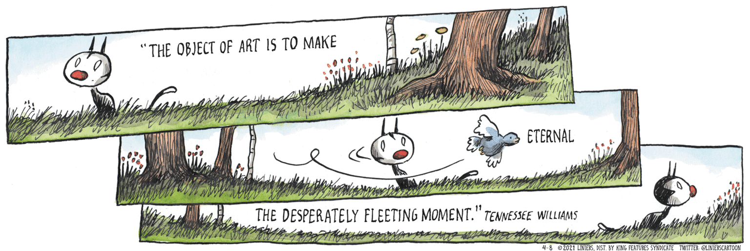 Groundcover OCR: "THE OBJECT OF ART IS TO MAKE ETERNAL THE DESPERATELY FLEETING MOMENT." TENNESSEE WILLIAMS 11 4-8 0 2021 LINIETSNST. BY KING FEATURES SYNDICATE TWITTER GLINIERSCARTOON "THE OBJECT OF ART IS TO MAKE ETERNAL THE DESPERATELY FLEETING MOMENT." TENNESSEE WILLIAMS 11 4-8 0 2021 LINIETSNST. BY KING FEATURES SYNDICATE TWITTER GLINIERSCARTOON