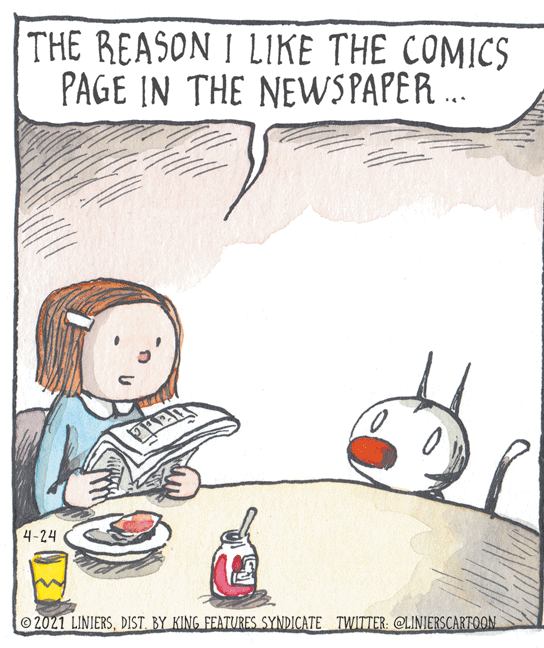Fiction OCR: THE REASON I LIKE THE COMICS PAGE IN THE NEWS PAPER .. 4-24 2021 LINIERSDIST. BY KING FEATURES SYNDICATE TWITTER: @LINIERSCARTOON THE REASON I LIKE THE COMICS PAGE IN THE NEWS PAPER .. 4-24 2021 LINIERSDIST. BY KING FEATURES SYNDICATE TWITTER: @LINIERSCARTOON