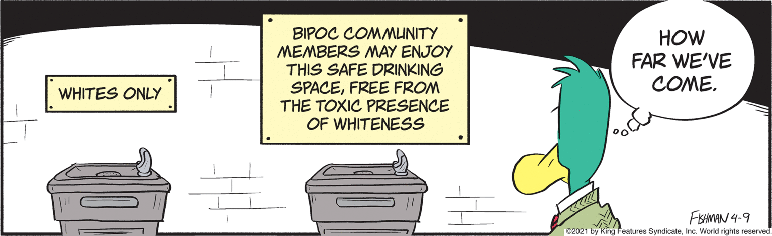 Sharing OCR: BIPOC COMMUNITY MEMBERS MAY ENJOY THIS SAFE DRINKING SPACEFREE FROM THE TOXIC PRESENCE OF WHITENESS HOW FAR WE'VE COME. WHITES ONLY FISHMAN 4-9 C2021 by King Features SyndicateInc. World rights reserved. BIPOC COMMUNITY MEMBERS MAY ENJOY THIS SAFE DRINKING SPACEFREE FROM THE TOXIC PRESENCE OF WHITENESS HOW FAR WE'VE COME. WHITES ONLY FISHMAN 4-9 C2021 by King Features SyndicateInc. World rights reserved.