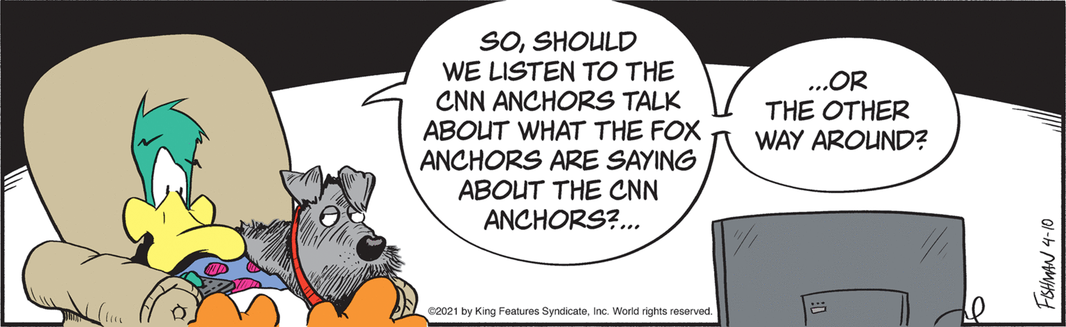 Working animal OCR: SOSHOULD WE LISTEN TO THE CNN ANCHORS TALK ABOUT WHAT THE FOX ANCHORS ARE SAYING ABOUT THE CNN ANCHORS?.. ...OR THE OTHER WAY AROUND? C2021 by King Features SyndicateInc. World rights reserved. FSHMAN 4-10 SOSHOULD WE LISTEN TO THE CNN ANCHORS TALK ABOUT WHAT THE FOX ANCHORS ARE SAYING ABOUT THE CNN ANCHORS?.. ...OR THE OTHER WAY AROUND? C2021 by King Features SyndicateInc. World rights reserved. FSHMAN 4-10