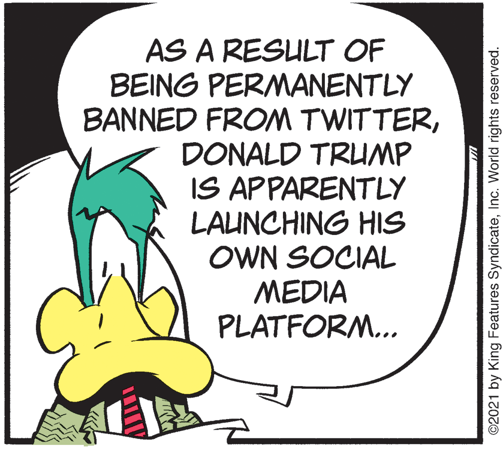 Pleased OCR: AS A RESULT OF BEING PERMANENTLY BANNED FROM TWITTERDONALD TRUMP IS APPARENTLY LAUNCHING HIS OWN SOCIAL MEDIA PLATFORM... ©2021 by King Features SyndicateInc. World rights reserved. AS A RESULT OF BEING PERMANENTLY BANNED FROM TWITTERDONALD TRUMP IS APPARENTLY LAUNCHING HIS OWN SOCIAL MEDIA PLATFORM... ©2021 by King Features SyndicateInc. World rights reserved.