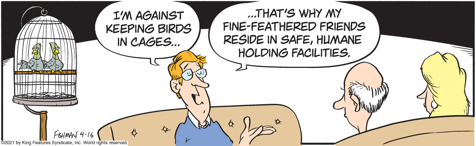 Happy OCR: I'M AGAINST KEEPING BIRDS IN CAGES... .THAT'S WHY MY FINE-FEATHERED FRIENDS RESIDE IN SAFEHUMANE HOLDING FACILITIESFSHMAN 4-16 C2021 by King Features SyndicateInc. World rights reserved. I'M AGAINST KEEPING BIRDS IN CAGES... .THAT'S WHY MY FINE-FEATHERED FRIENDS RESIDE IN SAFEHUMANE HOLDING FACILITIESFSHMAN 4-16 C2021 by King Features SyndicateInc. World rights reserved.
