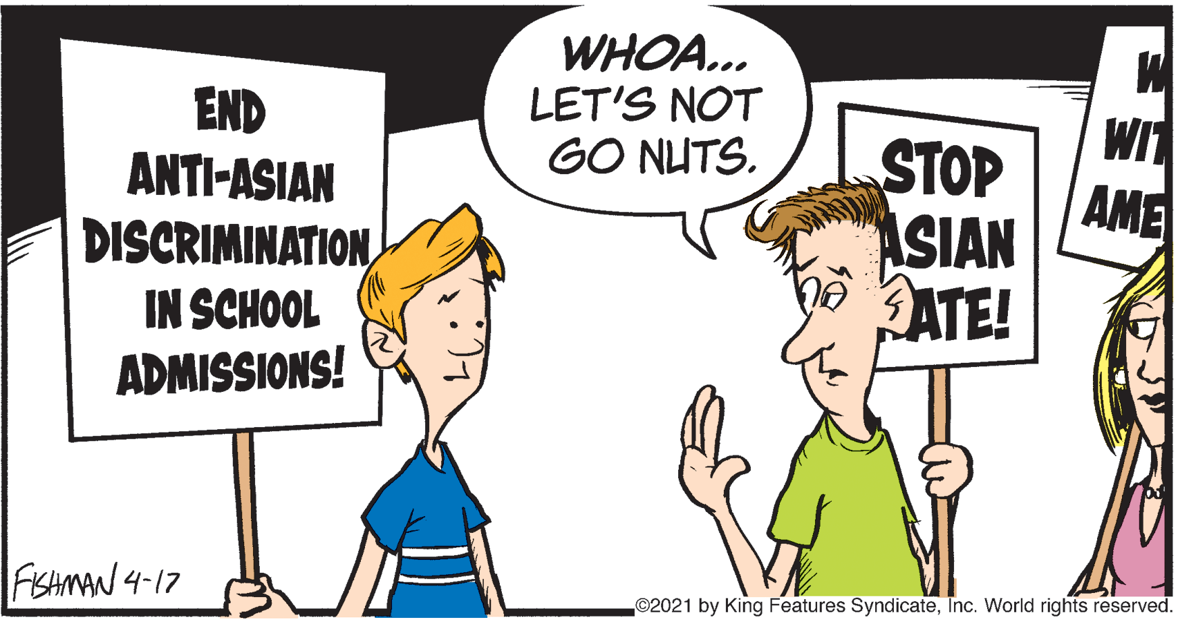 Finger OCR: WHOA... LET'S NOT GO NUTS. END ANTI-ASIAN DISCRIMINATIONIN SCHOOL ADMISSIONS! WIT STOP AME ASIAN ATE! FISHMAN 4-17 ©2021 by King Features SyndicateInc. World rights reserved. WHOA... LET'S NOT GO NUTS. END ANTI-ASIAN DISCRIMINATIONIN SCHOOL ADMISSIONS! WIT STOP AME ASIAN ATE! FISHMAN 4-17 ©2021 by King Features SyndicateInc. World rights reserved.