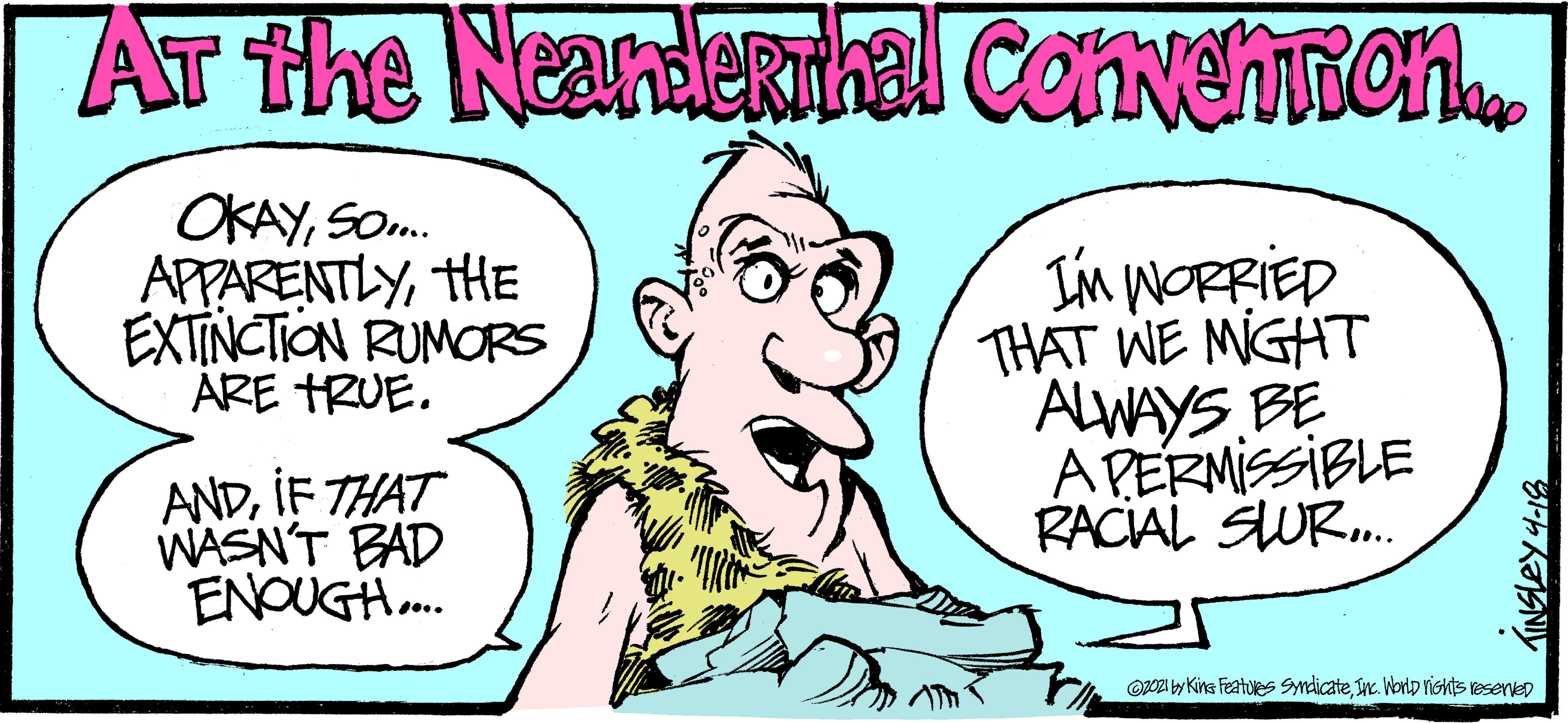 Jaw OCR: AT the Nearderthal ConvehTion OKAYSO. APPARENTLYHE EXTINCTION RUMORS ARE HRUE. Im WORRIED THAT WE MIGHT ALWAYS BE A PERMISSIBLE RACIAL SWR. ANDIF THAT WASN'T BAD ENOUGH. OOZI by Kins Featues Sndicatein. WorlD rishts vesentep AT the Nearderthal ConvehTion OKAYSO. APPARENTLYHE EXTINCTION RUMORS ARE HRUE. Im WORRIED THAT WE MIGHT ALWAYS BE A PERMISSIBLE RACIAL SWR. ANDIF THAT WASN'T BAD ENOUGH. OOZI by Kins Featues Sndicatein. WorlD rishts vesentep
