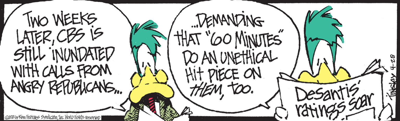 Illustration OCR: TwO WEEKS LATERCBS is still INUNDATED WitH CALLS FRONM ANGRY REPOBUCANS. DEMANDING HAT 6O MINUTES DO AN UNETHICAL Hit piECE ON THEMto. Desantis ratings car aA ly Kins Featues Syndicate yc. WorlD rishts reserep TwO WEEKS LATERCBS is still INUNDATED WitH CALLS FRONM ANGRY REPOBUCANS. DEMANDING HAT 6O MINUTES DO AN UNETHICAL Hit piECE ON THEMto. Desantis ratings car aA ly Kins Featues Syndicate yc. WorlD rishts reserep