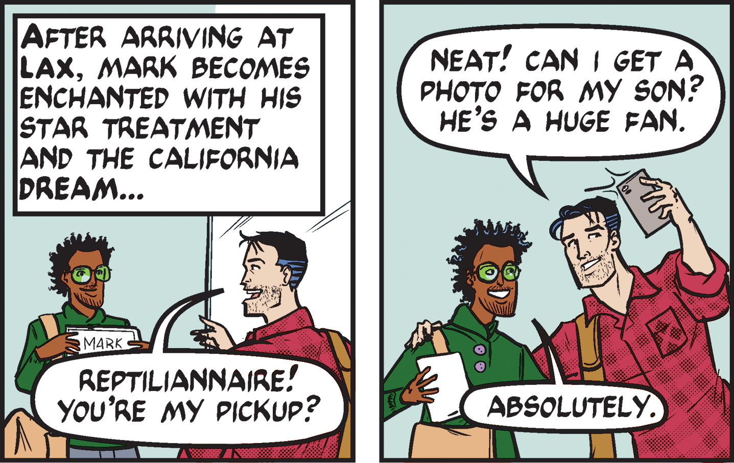 Humour OCR: AFTER ARRIVING AT LAXMARK BECOMES ENCHANTED WITH HIS STAR TREATMENT AND THE CALIFORNIA DREAM... NEAT! CAN I GET A PHOTO FOR MY SON? HE'S A HUGE FAN. MARK REPTILIANNAIRE! YOU'RE MY PICKUP? ABSOLUTELY. AFTER ARRIVING AT LAXMARK BECOMES ENCHANTED WITH HIS STAR TREATMENT AND THE CALIFORNIA DREAM... NEAT! CAN I GET A PHOTO FOR MY SON? HE'S A HUGE FAN. MARK REPTILIANNAIRE! YOU'RE MY PICKUP? ABSOLUTELY.