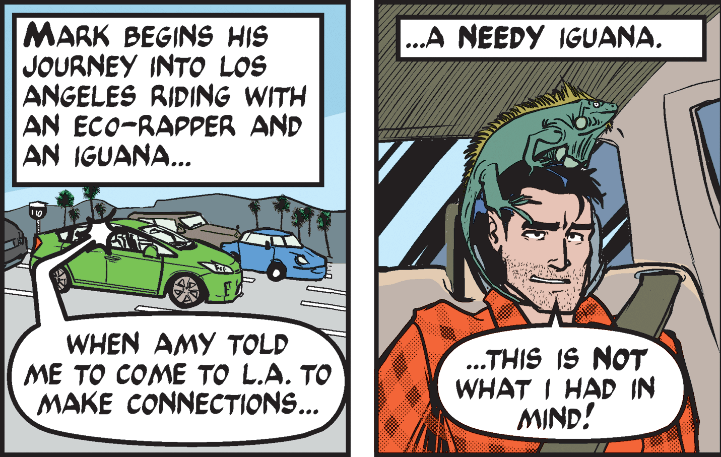 Comics OCR: MARK BEGINS HIS JOURNEY INTO LOS ANGELES RIDING WITH AN ECO-RAPPER AND AN IGUANA... .A NEEDY IGUANA. ... WHEN AMY TOLD ME TO COME TO L.A. TO MAKE CONNECTIONS... .THIS IS NOT WHAT I HAD IN MIND! MARK BEGINS HIS JOURNEY INTO LOS ANGELES RIDING WITH AN ECO-RAPPER AND AN IGUANA... .A NEEDY IGUANA. ... WHEN AMY TOLD ME TO COME TO L.A. TO MAKE CONNECTIONS... .THIS IS NOT WHAT I HAD IN MIND!