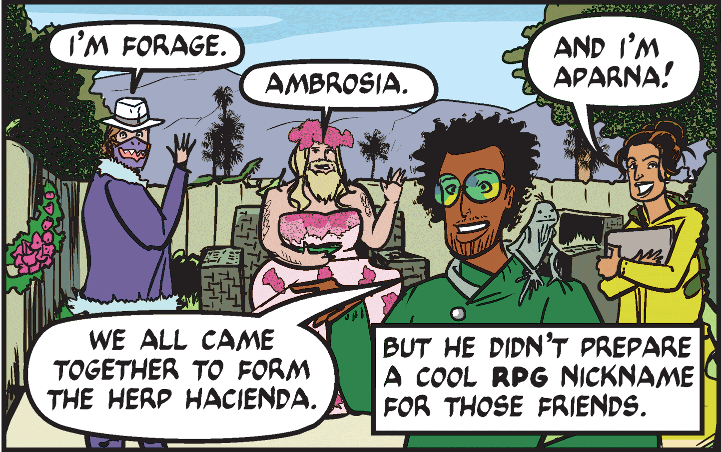 Conversation OCR: I'M FORAGE. AND I'M APARNA! AMBROSIA. WE ALL CAME TOGETHER TO FORM THE HERP HACIENDA. BUT HE DIDN'T PREPARE A COOL RPG NICKNAME FOR THOSE FRIENDS. I'M FORAGE. AND I'M APARNA! AMBROSIA. WE ALL CAME TOGETHER TO FORM THE HERP HACIENDA. BUT HE DIDN'T PREPARE A COOL RPG NICKNAME FOR THOSE FRIENDS.