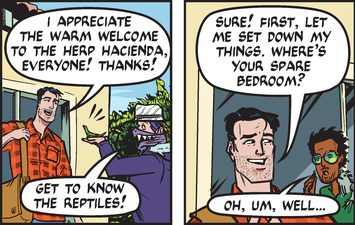 Conversation OCR: | APPRECIATE THE WARM WELCOME TO THE HERP HACIENDAEVERYONE! THANKS! SURE! FIRSTLET ME SET DOWN MY THINGS. WHERE'S YOUR SPARE BEDROOM? GET TO KNOW THE REPTILES! OHWELL... | APPRECIATE THE WARM WELCOME TO THE HERP HACIENDAEVERYONE! THANKS! SURE! FIRSTLET ME SET DOWN MY THINGS. WHERE'S YOUR SPARE BEDROOM? GET TO KNOW THE REPTILES! OH