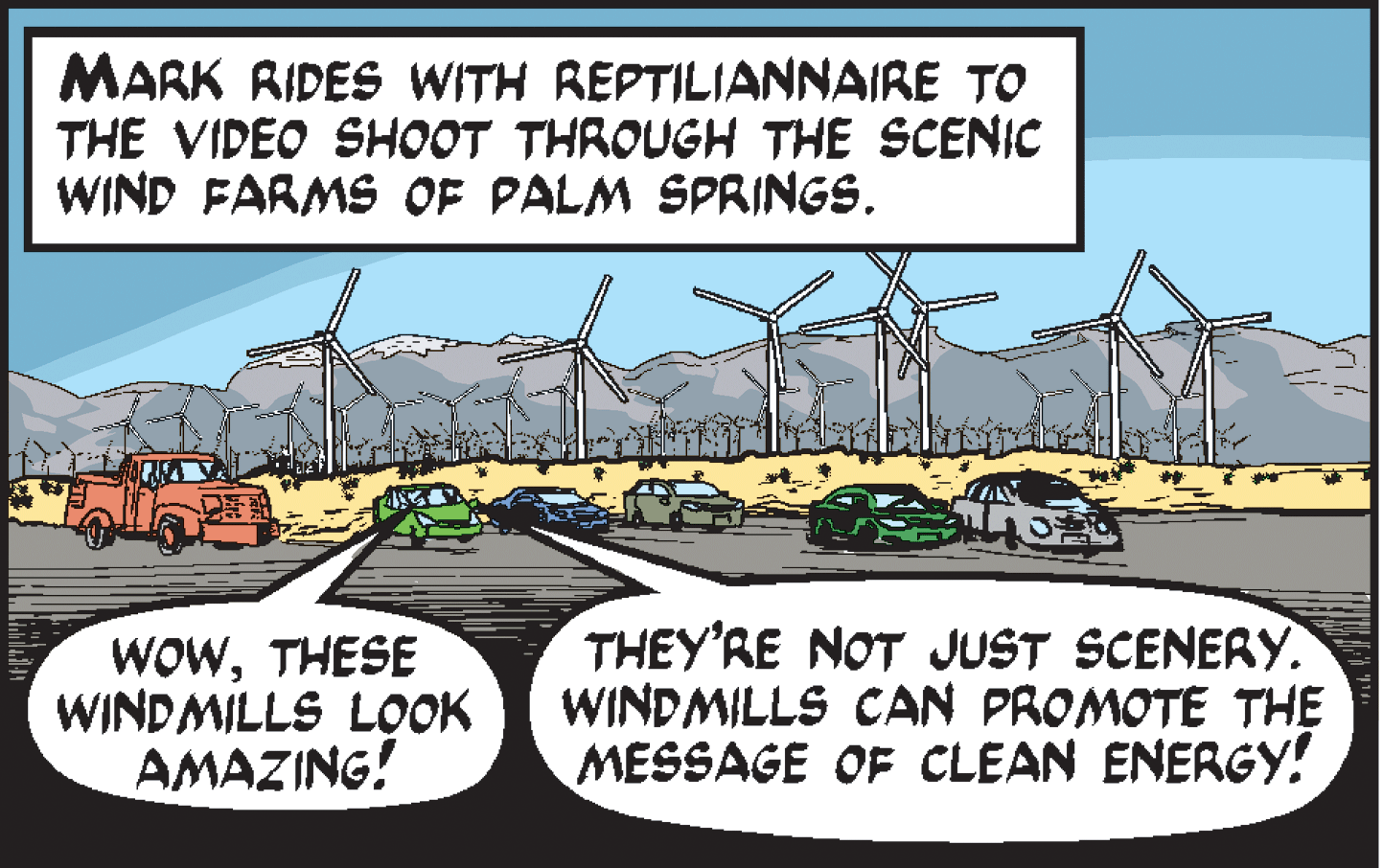 Soil OCR: MARK RIDES WITH REPTILIANNAIRE TO THE VIDEO SHOOT THROUGH THE SCENIC WIND FARMS OF PALM SPRINGS. WOWTHESE WINDMILLS LOOK AMAZING! THEY'RE NOT JUST SCENERY. WINDMILLS CAN PROMOTE THE MESSAGE OF CLEAN ENERGY! MARK RIDES WITH REPTILIANNAIRE TO THE VIDEO SHOOT THROUGH THE SCENIC WIND FARMS OF PALM SPRINGS. WOWTHESE WINDMILLS LOOK AMAZING! THEY'RE NOT JUST SCENERY. WINDMILLS CAN PROMOTE THE MESSAGE OF CLEAN ENERGY!