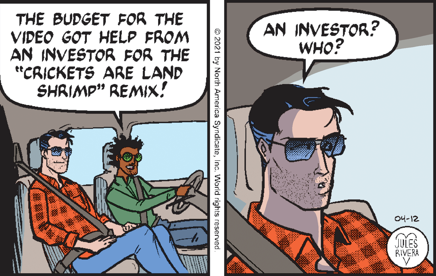 Comic book OCR: THE BUDGET FOR THE VIDEO GOT HELP FROM AN INVESTOR FOR THE e"CRICKETS ARE LAND SHRIMP" REMIX! AN INVESTOR? WHO? 04-12 JULES RIVERA © 2021 by North America SyndicateInc. World rights reserved THE BUDGET FOR THE VIDEO GOT HELP FROM AN INVESTOR FOR THE e"CRICKETS ARE LAND SHRIMP" REMIX! AN INVESTOR? WHO? 04-12 JULES RIVERA © 2021 by North America SyndicateInc. World rights reserved