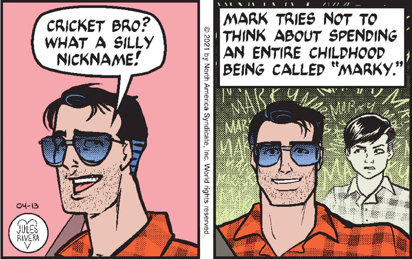 Mouth OCR: CRICKET BRO? WHAT A SILLY NICKNAME! MARK TRIES NOT TO THINK ABOUT SPENDING AN ENTIRE CHILDHOOD BEING CALLED “MARKY." MAR 04-13 JULES RIVERA © 2021 by North America SyndicateInc. World rights reserved. CRICKET BRO? WHAT A SILLY NICKNAME! MARK TRIES NOT TO THINK ABOUT SPENDING AN ENTIRE CHILDHOOD BEING CALLED “MARKY." MAR 04-13 JULES RIVERA © 2021 by North America SyndicateInc. World rights reserved.