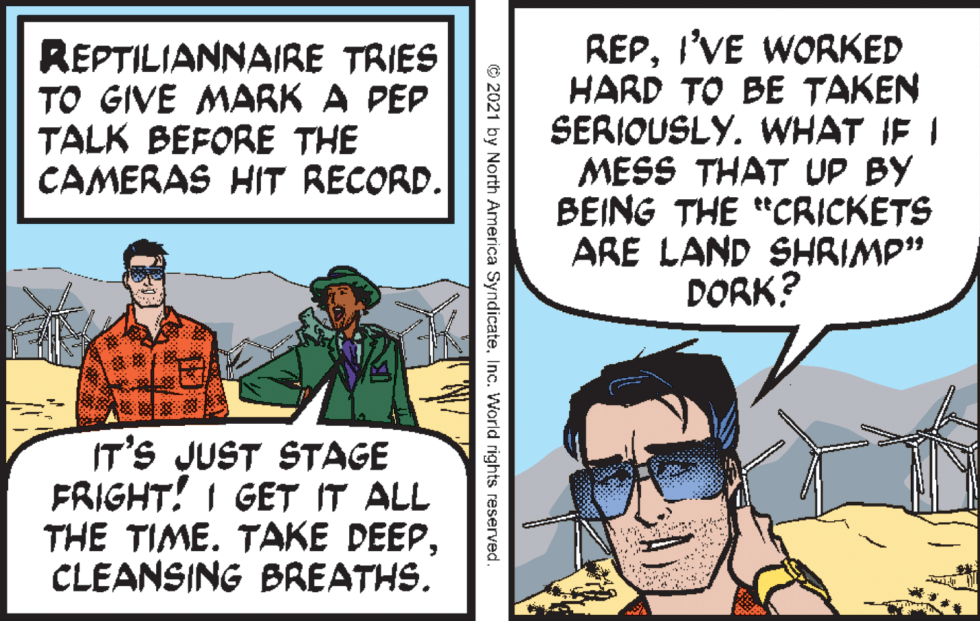 Humour OCR: REPTILIANNAIRE TRIES TO GIVE MARK A PÉP TALK BEFORE THE CAMERAS HIT RECORD. REPI'VE WORKED HARD TO BE TAKEN SERIOUSLY. WHAT IF I MESS THAT UP BY BEING THE "CRICKETS ARE LAND SHRIMP" DORK? IT'S JUST STAGE FRIGHT! I GET IT ALL THE TIME. TAKE DEEPCLEANSING BREATHS. © 2021 by North America SyndicateInc. World rights reserved REPTILIANNAIRE TRIES TO GIVE MARK A PÉP TALK BEFORE THE CAMERAS HIT RECORD. REPI'VE WORKED HARD TO BE TAKEN SERIOUSLY. WHAT IF I MESS THAT UP BY BEING THE "CRICKETS ARE LAND SHRIMP" DORK? IT'S JUST STAGE FRIGHT! I GET IT ALL THE TIME. TAKE DEEPCLEANSING BREATHS. © 2021 by North America SyndicateInc. World rights reserved