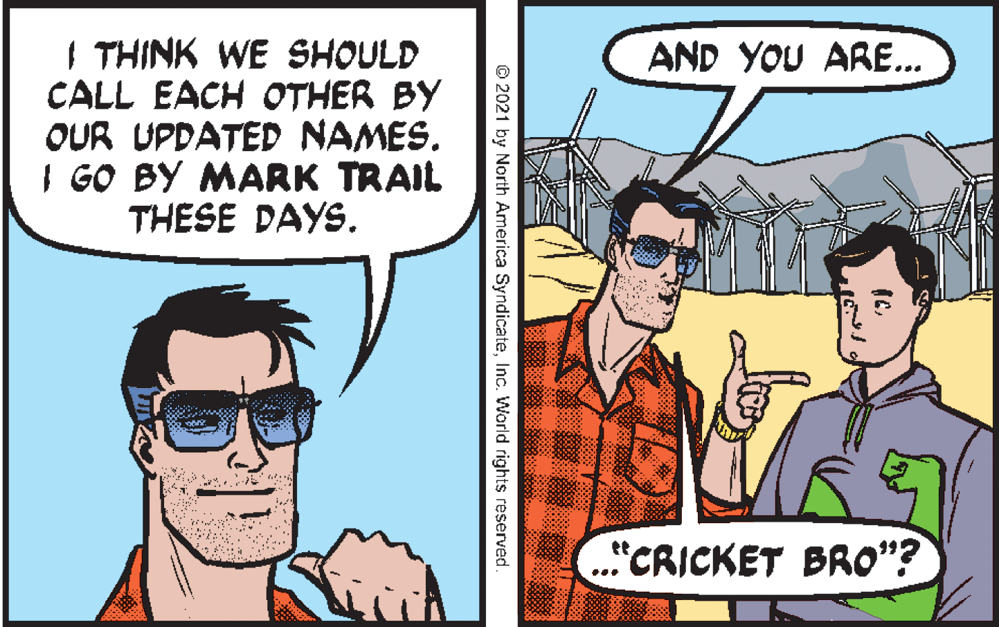 Font OCR: I THINK WE SHOULD CALL EACH OTHER BY OUR UPDATED NAMES. I GO BY MARK TRAIL THESE DAYS. AND YOU ARE... CRICKET BRO"? © 2021 by North America SyndicateInc. World rights reserved. I THINK WE SHOULD CALL EACH OTHER BY OUR UPDATED NAMES. I GO BY MARK TRAIL THESE DAYS. AND YOU ARE... CRICKET BRO"? © 2021 by North America SyndicateInc. World rights reserved.