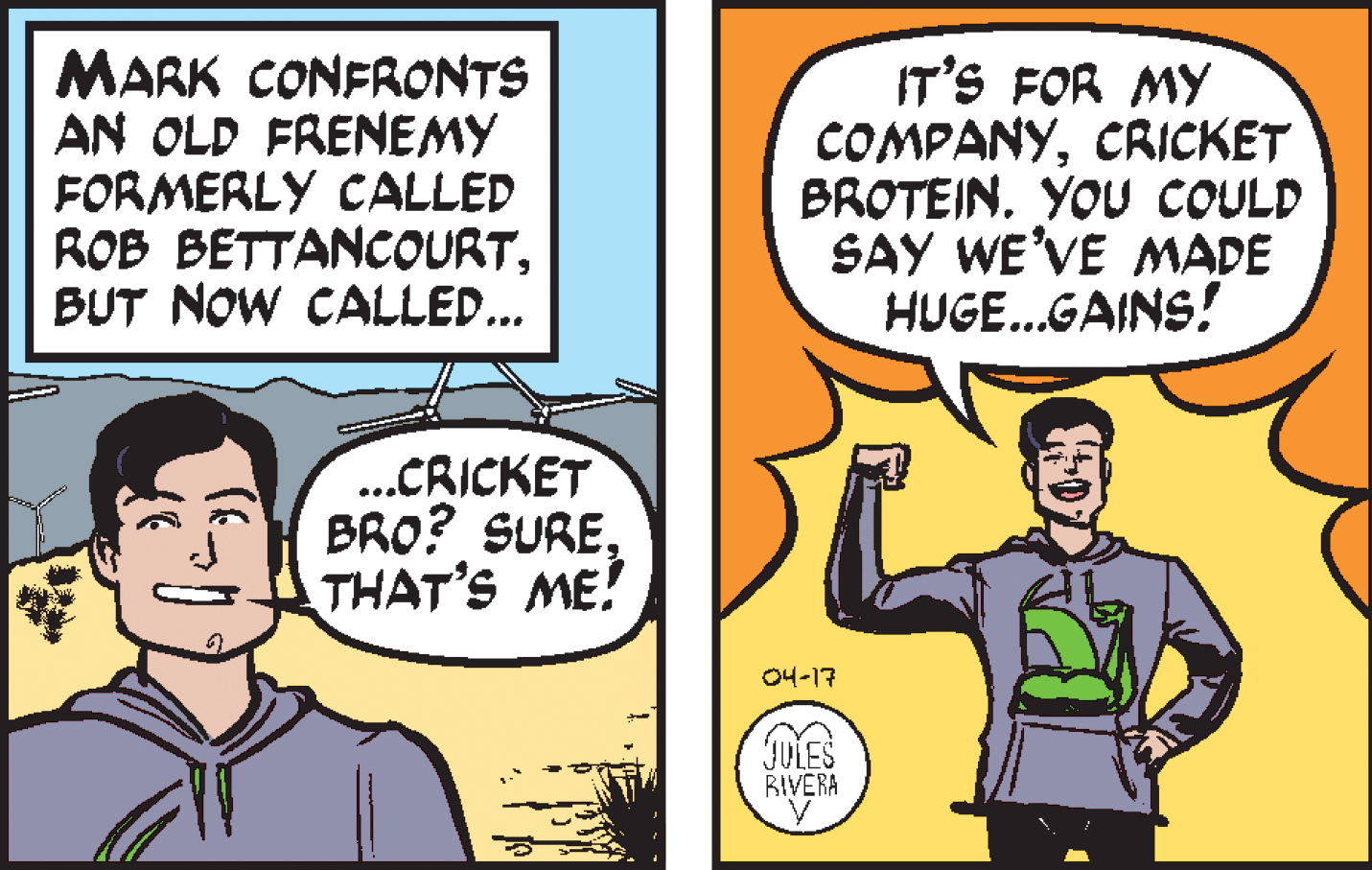 Organism OCR: MARK CONFRONTS AN OLD FRENEMY FORMERLY CALLED ROB BETTANCOURTBUT NOW CALLED... IT'S FOR MY COMPANYCRICKET BROTEIN. YOU COULD SAY WE'VE MADE HUGE...GAINS! ..CRICKET BRO? SURETHAT'S ME! 04-17 JULES BIVERA MARK CONFRONTS AN OLD FRENEMY FORMERLY CALLED ROB BETTANCOURTBUT NOW CALLED... IT'S FOR MY COMPANYCRICKET BROTEIN. YOU COULD SAY WE'VE MADE HUGE...GAINS! ..CRICKET BRO? SURETHAT'S ME! 04-17 JULES BIVERA
