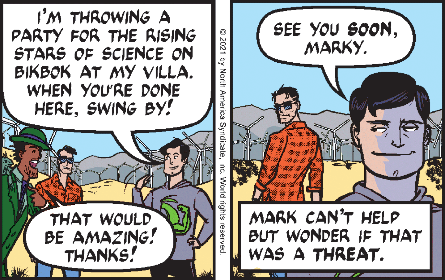 Art OCR: I'M THROWING A PARTY FOR THE RISING STARS OF SCIENCE ON BIKBOK AT MY VILLA. WHEN YOU'RE DONE HERESWING BY! SEE YOU SOONMARKY. THAT WOULD BE AMAZING! THANKS! MARK CAN'T HELP BUT WONDER IF THAT WAS A THREAT. © 2021 by North America SyndicateInc. World rights reserved I'M THROWING A PARTY FOR THE RISING STARS OF SCIENCE ON BIKBOK AT MY VILLA. WHEN YOU'RE DONE HERESWING BY! SEE YOU SOONMARKY. THAT WOULD BE AMAZING! THANKS! MARK CAN'T HELP BUT WONDER IF THAT WAS A THREAT. © 2021 by North America SyndicateInc. World rights reserved