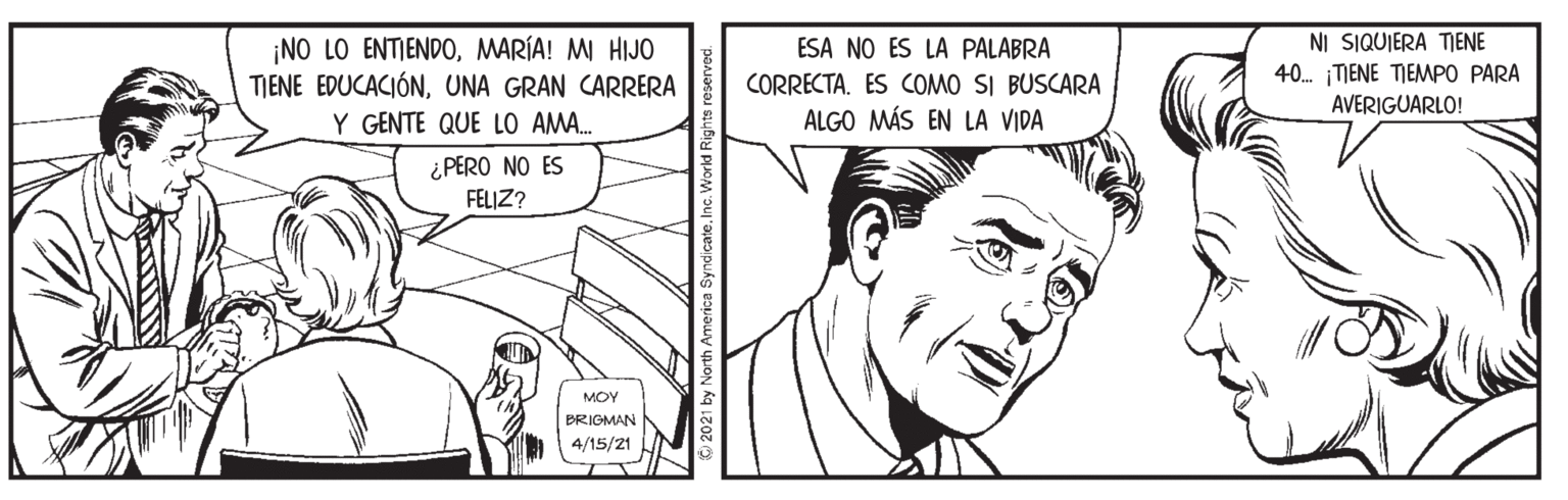 Cartoon OCR: ¡NO LO ENTIENDOMARÍA! MI HIJO TIENE EDUCACIÓNUNA GRAN CARRERA Y GENTE QUE LO AMA. NI SIQUIERA TIENE 40. TIENE TIEMPO PARA ESA NO ES LA PALABRA CORRECTA. ES COMO SI BUSCARA ALGO MÁS EN LA VIDA AVERIGUARLO! ¿PERO NO ES FELJZ? MOY BRIGMAN 4/15/21 ¡NO LO ENTIENDOMARÍA! MI HIJO TIENE EDUCACIÓNUNA GRAN CARRERA Y GENTE QUE LO AMA. NI SIQUIERA TIENE 40. TIENE TIEMPO PARA ESA NO ES LA PALABRA CORRECTA. ES COMO SI BUSCARA ALGO MÁS EN LA VIDA AVERIGUARLO! ¿PERO NO ES FELJZ? MOY BRIGMAN 4/15/21