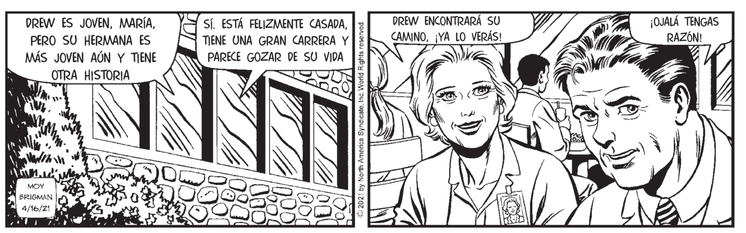 Cartoon OCR: DREW ENCONTRARÁ SU CAMINO¡YA LO VERÁS! ¡OJALÁ TENGAS RAZÓN! DREW ES JOVENPERO SU HERMANA ES MÁS JOVEN AÚNY TIENE OTRA HISTORIA Sí. ESTÁ FELIZMENTE CASADATIENE UNA GRAN CARRERA Y PARECE GOZAR DE SU VIDA MOY BRIGMAN 4/16/21 DREW ENCONTRARÁ SU CAMINO¡YA LO VERÁS! ¡OJALÁ TENGAS RAZÓN! DREW ES JOVENPERO SU HERMANA ES MÁS JOVEN AÚNY TIENE OTRA HISTORIA Sí. ESTÁ FELIZMENTE CASADATIENE UNA GRAN CARRERA Y PARECE GOZAR DE SU VIDA MOY BRIGMAN 4/16/21