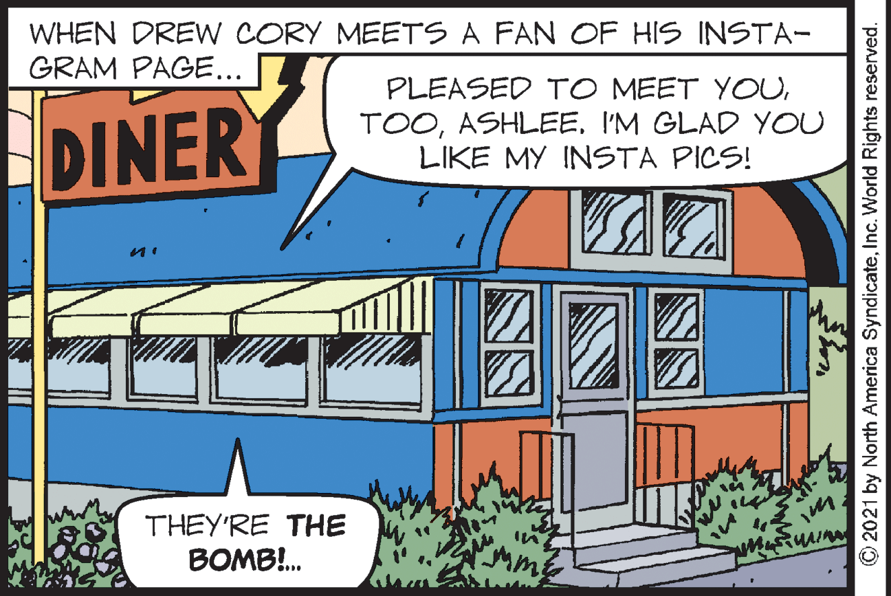 Facade OCR: WHEN DREW CORY MEETS A FAN OF HIS INSTA- GRAM PAGE... PLEASED TO MEET YOUDINER TOOI'M GLAD YOU LIKE MY INSTA PICS! THEY'RE THE BOMB!. 2021 by North America SyndicateInc. World Rights reserved. WHEN DREW CORY MEETS A FAN OF HIS INSTA- GRAM PAGE... PLEASED TO MEET YOUDINER TOOI'M GLAD YOU LIKE MY INSTA PICS! THEY'RE THE BOMB!. 2021 by North America SyndicateInc. World Rights reserved.
