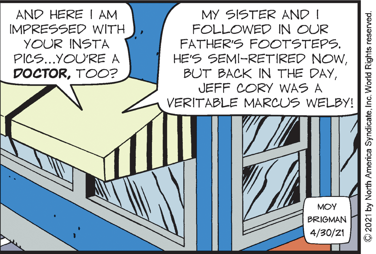 Electric blue OCR: AND HERE I AM IMPRESSED WITH YOUR INSTA PICS...YOU'RE A DOCTORTOO? MY SISTER AND ! FOLLOWED IN OUR FATHER'S FOOTSTEPS. HE'S SEMI-RETIRED NOWJEFF CORY WAS A VERITABLE MARCUS WELBY! MOY BRIGMAN 4/30/21 © 2021 by North America SyndicateInc. World Rights reserved. AND HERE I AM IMPRESSED WITH YOUR INSTA PICS...YOU'RE A DOCTORTOO? MY SISTER AND ! FOLLOWED IN OUR FATHER'S FOOTSTEPS. HE'S SEMI-RETIRED NOWBUT BACK IN THE DAYJEFF CORY WAS A VERITABLE MARCUS WELBY! MOY BRIGMAN 4/30/21 © 2021 by North America SyndicateInc. World Rights reserved.