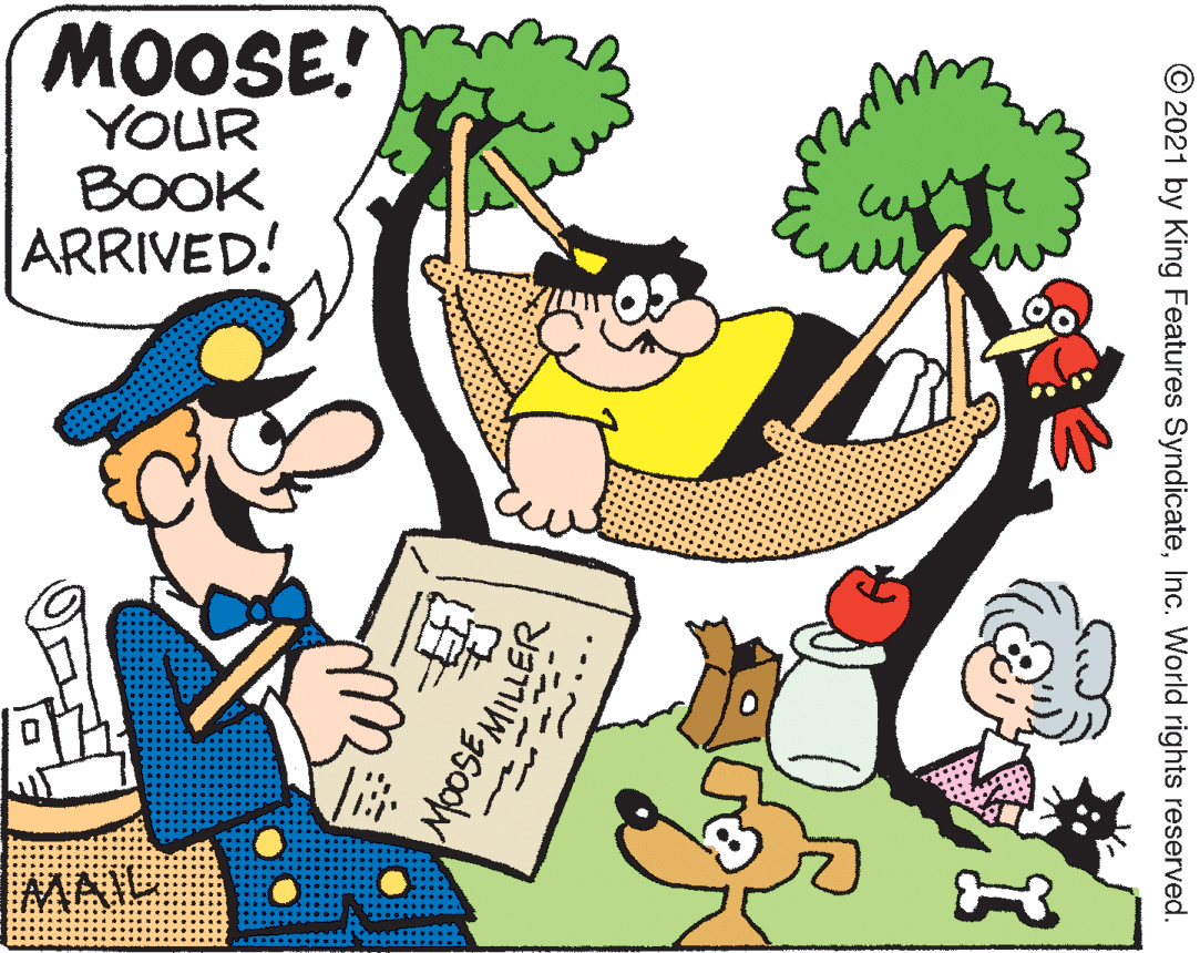 Rectangle OCR: MOOSE! YOUR BOOK ARRIVED! MATE © 2021 by King Features SyndicateInc. World rights reserved. MOOSEMILLER MOOSE! YOUR BOOK ARRIVED! MATE © 2021 by King Features SyndicateInc. World rights reserved. MOOSEMILLER