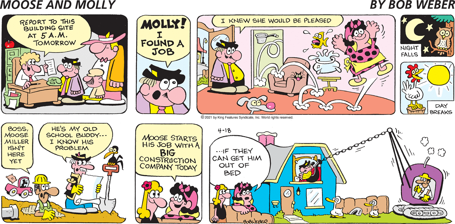 Pink OCR: I KNEW SHE WOULD BE PLEASED MOLLY! REPORT TO THIS BUILDING SITE AT 5 A.M. TOMORROW FOUND A JOB NIGHT FALLS DAY BREAKS © 2021 by King Features SyndicateInc. World rights reserved. BOSMOOSE MILLER ISN'T HE'S MY OLD SCHOOL BUDDY... I KNOW HIS PROBLEM 4-18 MOOSE STARTS His JOB WITH A BIG CONSTRUCTION COMPANY TODAY ...IF THEY CAN GET HIM OUT OF HERE YET ?ED CO OD -BOBWEBER I KNEW SHE WOULD BE PLEASED MOLLY! REPORT TO THIS BUILDING SITE AT 5 A.M. TOMORROW FOUND A JOB NIGHT FALLS DAY BREAKS © 2021 by King Features SyndicateInc. World rights reserved. BOSMOOSE MILLER ISN'T HE'S MY OLD SCHOOL BUDDY... I KNOW HIS PROBLEM 4-18 MOOSE STARTS His JOB WITH A BIG CONSTRUCTION COMPANY TODAY ...IF THEY CAN GET HIM OUT OF HERE YET ?ED CO OD -BOBWEBER
