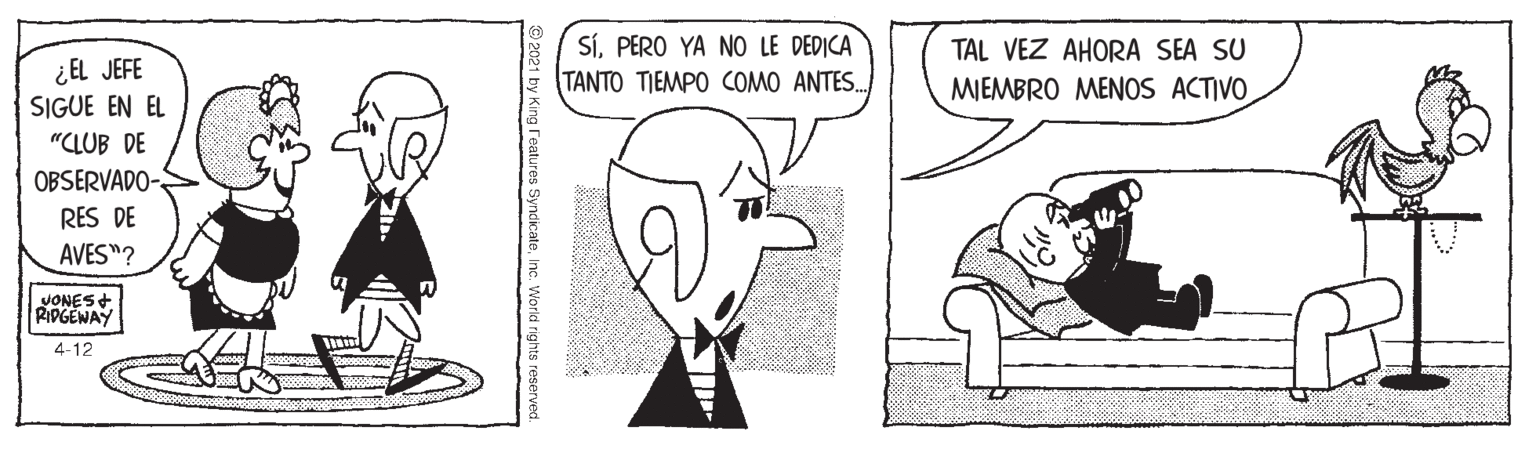 Jaw OCR: SíPERO YA NO LE DEDICA TANTO TIEMPO COMO ANTES. TAL VEZ AHORA SEA SU ¿EL JEFE SIGUE EN EL MIEMBRO MENOS ACTIVO "CLUB DE OBSERVADO- RES DE AVES"? VONES + RIDGEWAY 4-12 © 2021 by King reatures SyndicateInc. Workd rights reserved. SíPERO YA NO LE DEDICA TANTO TIEMPO COMO ANTES. TAL VEZ AHORA SEA SU ¿EL JEFE SIGUE EN EL MIEMBRO MENOS ACTIVO "CLUB DE OBSERVADO- RES DE AVES"? VONES + RIDGEWAY 4-12 © 2021 by King reatures SyndicateInc. Workd rights reserved.