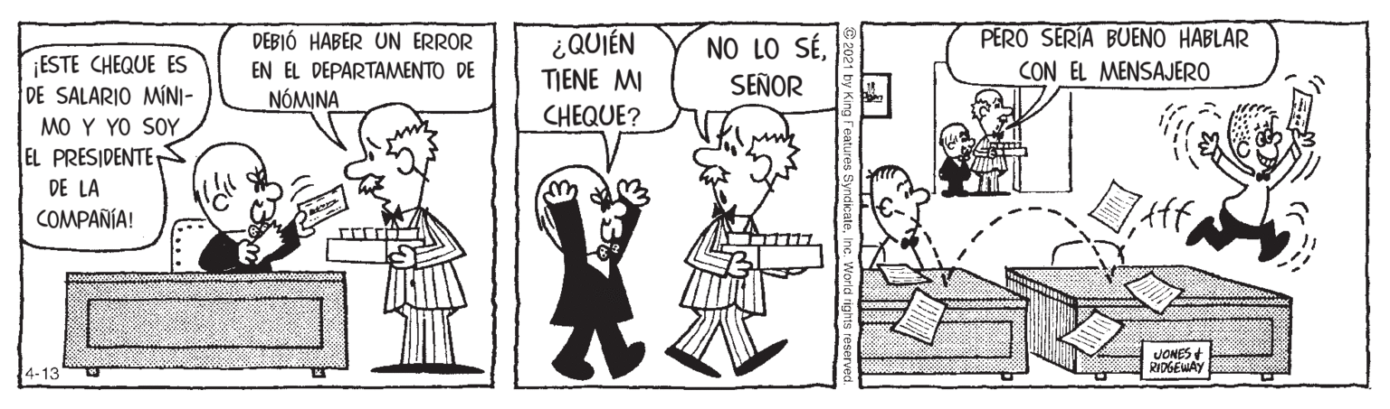 Parallel OCR: ¿QUIÉN TIENE MI CHEQUE? PERO SERIA BUENO HABLAR CON EL MENSAJERO DEBIÓ HABER UN ERROR NO LO SÉSEÑOR ESTE CHEQUE ES DE SALARIO MINI- MO Y YO SOY EL PRESIDENTE T DE LA COMPAÑÍA! EN EL DEPARTAMENTO DE NÓMINA JONES RIOGEWAY 4-13 ¿QUIÉN TIENE MI CHEQUE? PERO SERIA BUENO HABLAR CON EL MENSAJERO DEBIÓ HABER UN ERROR NO LO SÉSEÑOR ESTE CHEQUE ES DE SALARIO MINI- MO Y YO SOY EL PRESIDENTE T DE LA COMPAÑÍA! EN EL DEPARTAMENTO DE NÓMINA JONES RIOGEWAY 4-13