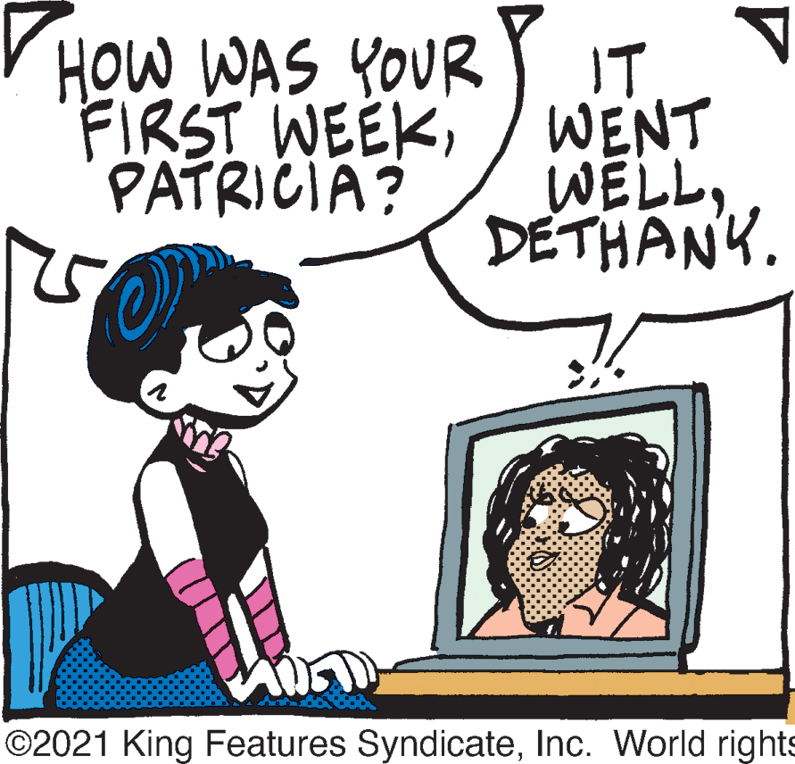 Organism OCR: HOW WAS YOUR FIRST WEEKIT WENT WELL. DETHANK. PATRICIA? ©2021 King Features SyndicateInc. World rights HOW WAS YOUR FIRST WEEKIT WENT WELL. DETHANK. PATRICIA? ©2021 King Features SyndicateInc. World rights