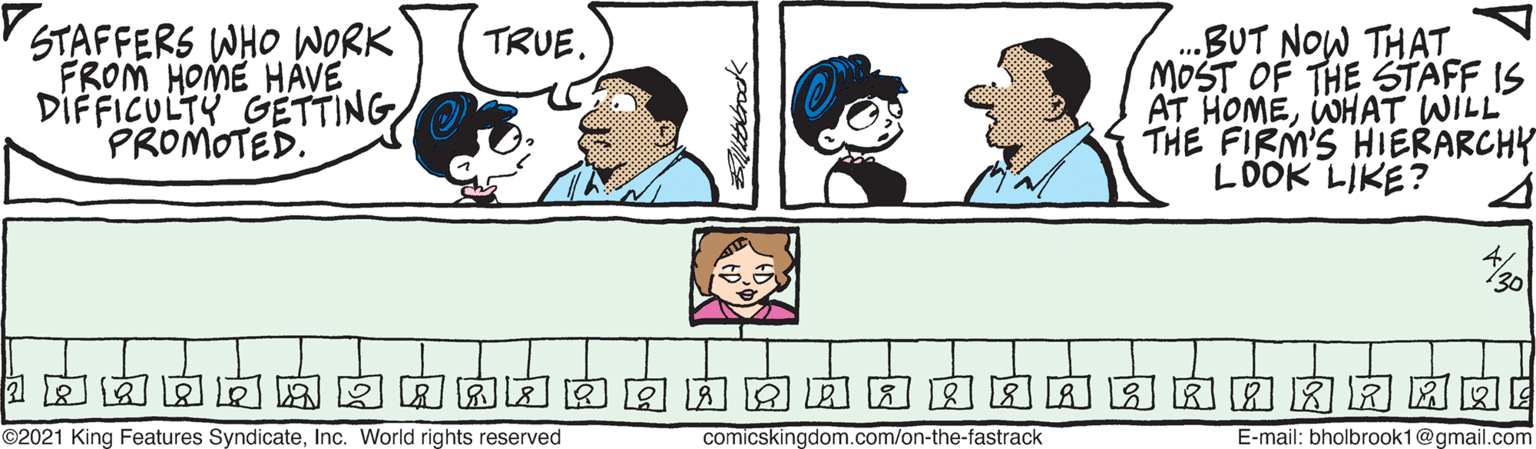 Product OCR: STAFFERS WHO WORK FROM HOME HÁVE DIFFICULTY GETTING PROMOTED. .BUT NOW THAT MOST OF THE STAFF IS AT HOMEWHAT WILL THE FIRM'S HIERARCHY LDOK LIKE? TRUE. ©2021 King Features SyndicateInc. World rights reserved comicskingdom.com/on-the-fastrack E-mail: bholbrook1@gmail.com STAFFERS WHO WORK FROM HOME HÁVE DIFFICULTY GETTING PROMOTED. .BUT NOW THAT MOST OF THE STAFF IS AT HOMEWHAT WILL THE FIRM'S HIERARCHY LDOK LIKE? TRUE. ©2021 King Features SyndicateInc. World rights reserved comicskingdom.com/on-the-fastrack E-mail: bholbrook1@gmail.com