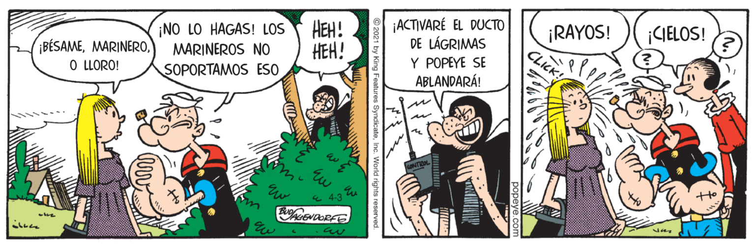 Fictional character OCR: ¡ACTIVARÉ EL DUCTO DE LÁGRIMAS Y POPEYE SE ABLANDARÁ! ¡RAYOS! CLICK! ¡CIELOS! ¡NO LO HAGAS! LOS MARINEROS NO HEH! HEH! ¡BÉSAMEO LLORO! SOPORTAMOS ESO popeye.c © 2021 by King Features SyndicateInc. World rights reserved. ¡ACTIVARÉ EL DUCTO DE LÁGRIMAS Y POPEYE SE ABLANDARÁ! ¡RAYOS! CLICK! ¡CIELOS! ¡NO LO HAGAS! LOS MARINEROS NO HEH! HEH! ¡BÉSAMEO LLORO! SOPORTAMOS ESO popeye.c © 2021 by King Features SyndicateInc. World rights reserved.