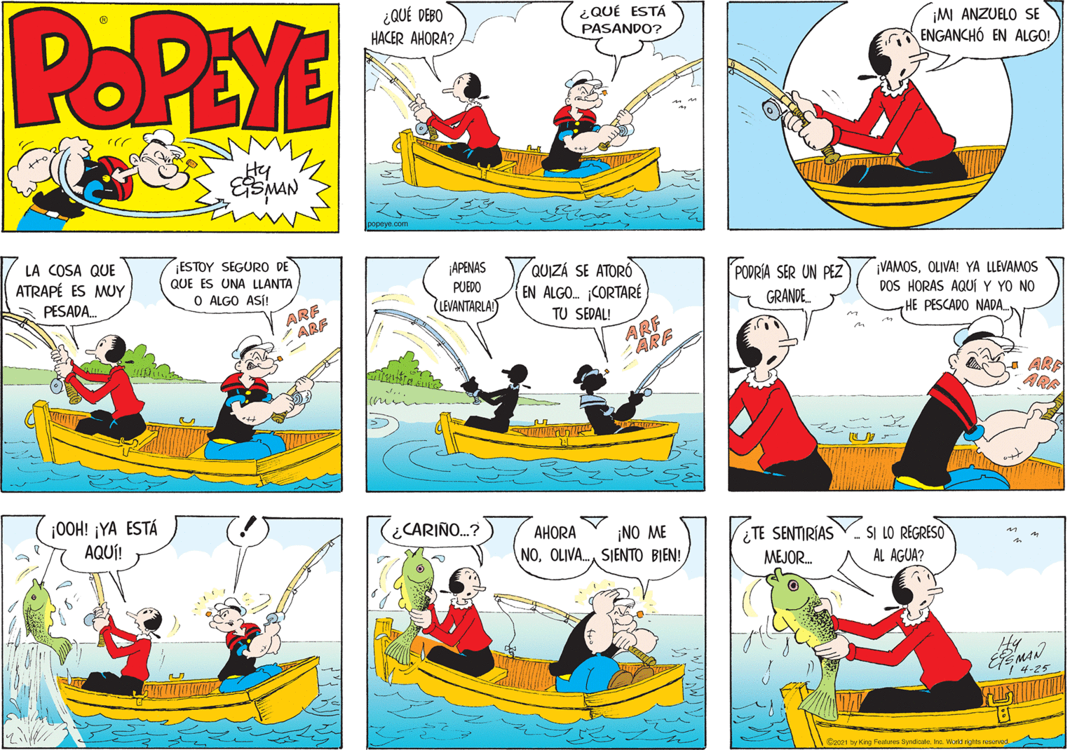Line OCR: POPEYE ¿QUÉ DEBO HACER AHORA? ¿QUÉ ESTÁ PASANDO? ¡M ANZUELO SE ENGANCHÓ EN ALGO! Hy LA COSA QUE ATRAPÉ ES MUY PESADA ESTOY SEGUR DE QUE ES UNA LLANTA O ALGO ASÍ! ¡APENAS PUEDO LEVANTARLA) QUIZÁ SE ATORÓ EN ALGO. CORTARÉ TU SEDAL! PODRÍA SER UN PEZ GRANDE. ¡VAMOSOLIVA! YA LLEVAMOS DOS HORAS AQUÍ Y YO NO HE PESCADO NADA. ARF ARF ARF ARE a ARE ARA ¡0OH! ¡YA ESTÁ AQUÍ! CARIÑO.? AHORA ¡NO ME ¿TE SENTIRÍAS MEJOR. . SI LO REGRESO AL AGUA? NOOLIVA. SIENTO BIEN! Hy EMAN C"4-25 @zaz1 by King Features Syndicale. Inc. World rights resurved POPEYE ¿QUÉ DEBO HACER AHORA? ¿QUÉ ESTÁ PASANDO? ¡M ANZUELO SE ENGANCHÓ EN ALGO! Hy LA COSA QUE ATRAPÉ ES MUY PESADA ESTOY SEGUR DE QUE ES UNA LLANTA O ALGO ASÍ! ¡APENAS PUEDO LEVANTARLA) QUIZÁ SE ATORÓ EN ALGO. CORTARÉ TU SEDAL! PODRÍA SER UN PEZ GRANDE. ¡VAMOSOLIVA! YA LLEVAMOS DOS HORAS AQUÍ Y YO NO HE PESCADO NADA. ARF ARF ARF ARE a ARE ARA ¡0OH! ¡YA ESTÁ AQUÍ! CARIÑO.? AHORA ¡NO ME ¿TE SENTIRÍAS MEJOR. . SI LO REGRESO AL AGUA? NOOLIVA. SIENTO BIEN! Hy EMAN C"4-25 @zaz1 by King Features Syndicale. Inc. World rights resurved
