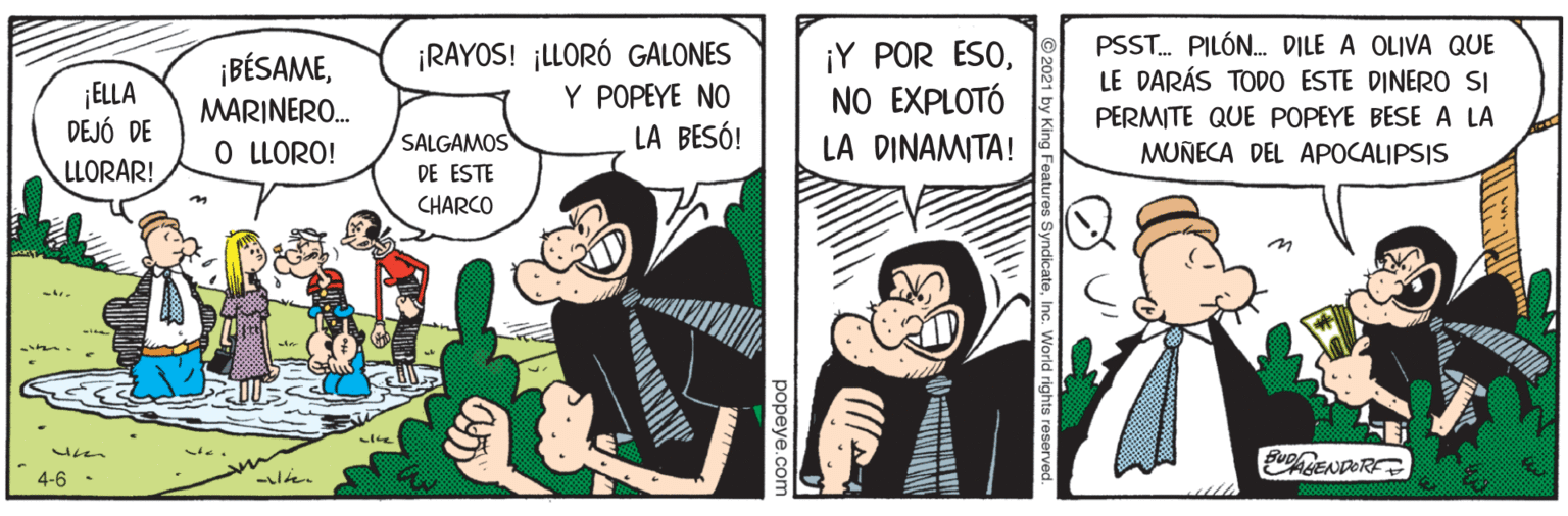 Fictional character OCR: ¡BÉSAMEMARINERO. O LLORO! ¡RAYOS! ¡LLORÓ GALONES Y POPEYE NO ¡Y POR ESONO EXPLOTÓ LA DINAMITA! PSST. PILÓN. DILE A OLIVA QUE LE DARÁS TODO ESTE DINERO SI ¡ELLA DEJÓ DE PERMITE QUE POPEYE BESE A LA LA BESÓ! SALGAMOS DE ESTE MUNECA DEL APOCALIPSIS LLORAR! CHARCO 4-6 es SyndicateInc. World rights resen ¡BÉSAMEMARINERO. O LLORO! ¡RAYOS! ¡LLORÓ GALONES Y POPEYE NO ¡Y POR ESONO EXPLOTÓ LA DINAMITA! PSST. PILÓN. DILE A OLIVA QUE LE DARÁS TODO ESTE DINERO SI ¡ELLA DEJÓ DE PERMITE QUE POPEYE BESE A LA LA BESÓ! SALGAMOS DE ESTE MUNECA DEL APOCALIPSIS LLORAR! CHARCO 4-6 es SyndicateInc. World rights resen