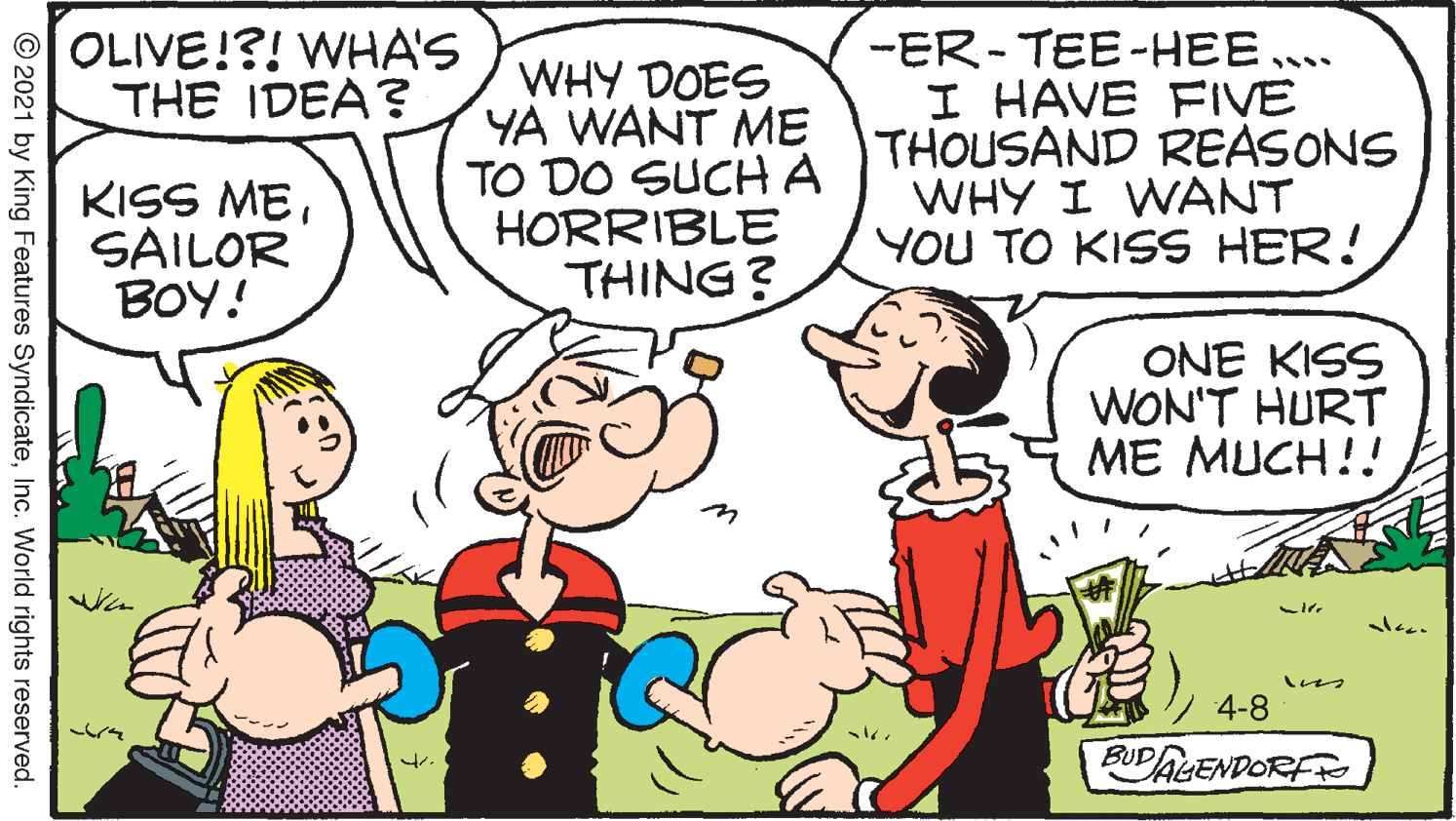 Happy OCR: OLIVE!?! WHA'S THE IDEA? WHY DOES YA WANT ME TO DO SUCHA HORRIBLE THING? --ER-TEE-HEE.. I HAVE FIVE THOUSAND REASONS WHY I WANT YOU TO KISS HER! KISS MESAILOR BOY! ONE KISS WON'T HURT ME MUCH!! ? 4-8 BUDALENDORFR © 2021 by King Features SyndicateInc. World rights reserved. OLIVE!?! WHA'S THE IDEA? WHY DOES YA WANT ME TO DO SUCHA HORRIBLE THING? --ER-TEE-HEE.. I HAVE FIVE THOUSAND REASONS WHY I WANT YOU TO KISS HER! KISS MESAILOR BOY! ONE KISS WON'T HURT ME MUCH!! ? 4-8 BUDALENDORFR © 2021 by King Features SyndicateInc. World rights reserved.