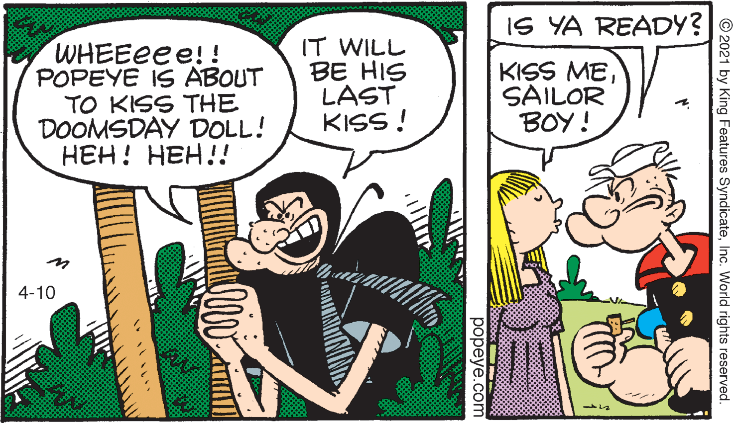 Art OCR: IS YA READY? WHEEEE e!! POPEYE IS ABOUT TO KISS THE DOOMSDAY DOLL! ???! ???!! IT WILL BE HIS LAST KISS ! KISS MESAILOR BOY! 4-10 © 2021 by King Features SyndicateInc. World rights reserved. ??peye.com IS YA READY? WHEEEE e!! POPEYE IS ABOUT TO KISS THE DOOMSDAY DOLL! ???! ???!! IT WILL BE HIS LAST KISS ! KISS MESAILOR BOY! 4-10 © 2021 by King Features SyndicateInc. World rights reserved. ??peye.com