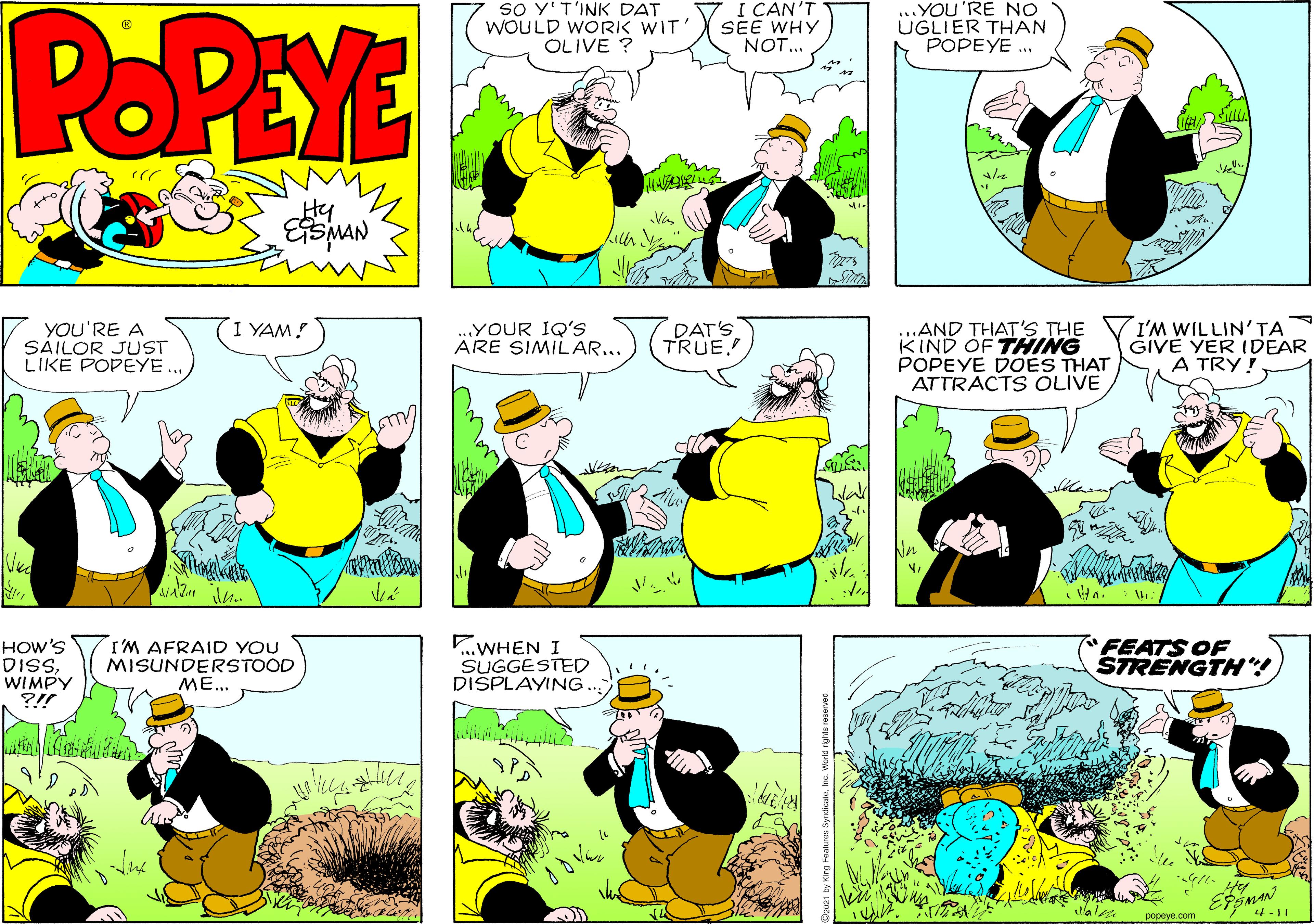 Font OCR: SO Y'T'INK DAT I CAN'T POPEYE WOULD WORK WIT' OLIVE ? SEE WHY NOT.. ..YOU'RE NO ÜGLIER THAN POPEYE ... Hy I YAM! DAT'S TRUE ...AND THAT'S THE KIND OF THING POPEYE DOES THAT ATTRACTS OLIVE I'M WILLIN'TA GIVE YER IDEAR A TRY! YOU'RE A SAILOR JUST LIKE POPEYE.. .YOUR IQ'S ARE SIMILAR... HOW'S DISWIMPY ?!! I'M AFRAID YOU MISUNDERSTOOD ME... ..WHEN I SUGGESTED DISPLAYING.. FEATS OF STRENGTH! 4-11 popeye.com SO Y'T'INK DAT I CAN'T POPEYE WOULD WORK WIT' OLIVE ? SEE WHY NOT.. ..YOU'RE NO ÜGLIER THAN POPEYE ... Hy I YAM! DAT'S TRUE ...AND THAT'S THE KIND OF THING POPEYE DOES THAT ATTRACTS OLIVE I'M WILLIN'TA GIVE YER IDEAR A TRY! YOU'RE A SAILOR JUST LIKE POPEYE.. .YOUR IQ'S ARE SIMILAR... HOW'S DISWIMPY ?!! I'M AFRAID YOU MISUNDERSTOOD ME... ..WHEN I SUGGESTED DISPLAYING.. FEATS OF STRENGTH! 4-11 popeye.com