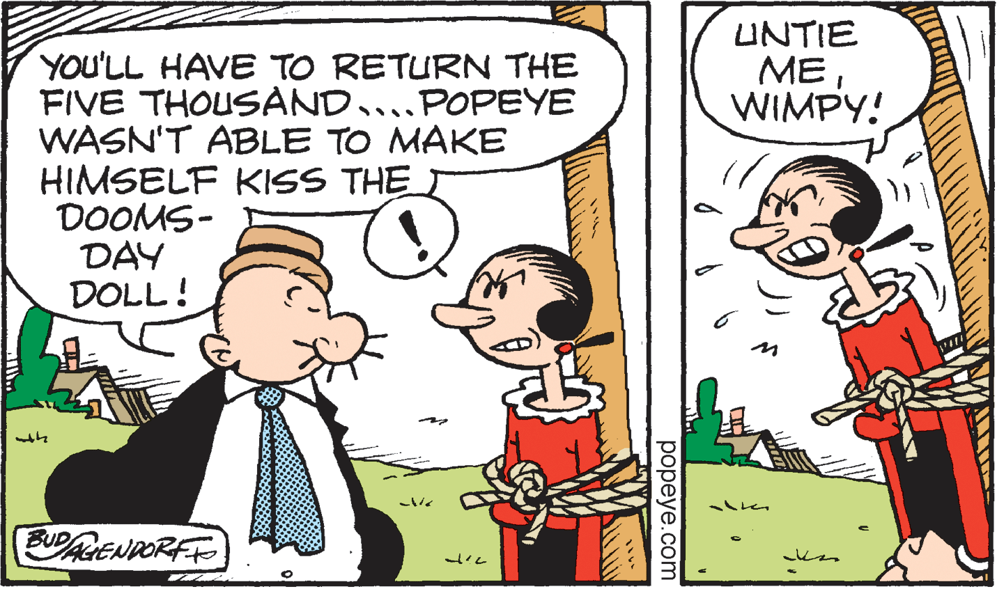 Mammal OCR: UNTIE MEWIMPY! YOU'LL HAVE TO RETURN THE FIVE THOUSAND....POPEYE WASN'T ABLE TO MAKE HIMSELF KISS THE T DOOMS- DAY DOLL! UPAGENDORFE ??peye.com UNTIE MEWIMPY! YOU'LL HAVE TO RETURN THE FIVE THOUSAND....POPEYE WASN'T ABLE TO MAKE HIMSELF KISS THE T DOOMS- DAY DOLL! UPAGENDORFE ??peye.com