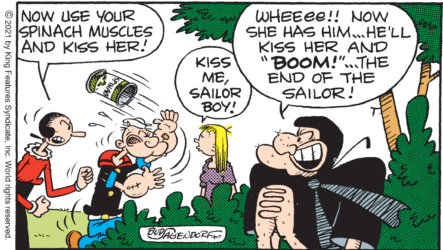Happy OCR: NOW USE YOUR SPINACH MUSCLES AND KISS HER! WHEEEE!! NOW SHE HAS HIM.HE'LL KISS HER AND "BOOM!".THE END OF THE SAILOR! KISS MESAILOR BOY! BUDALENDORFE SPINAC © 2021 by King Features SyndicateInc. World rights reserved. NOW USE YOUR SPINACH MUSCLES AND KISS HER! WHEEEE!! NOW SHE HAS HIM.HE'LL KISS HER AND "BOOM!".THE END OF THE SAILOR! KISS MESAILOR BOY! BUDALENDORFE SPINAC © 2021 by King Features SyndicateInc. World rights reserved.