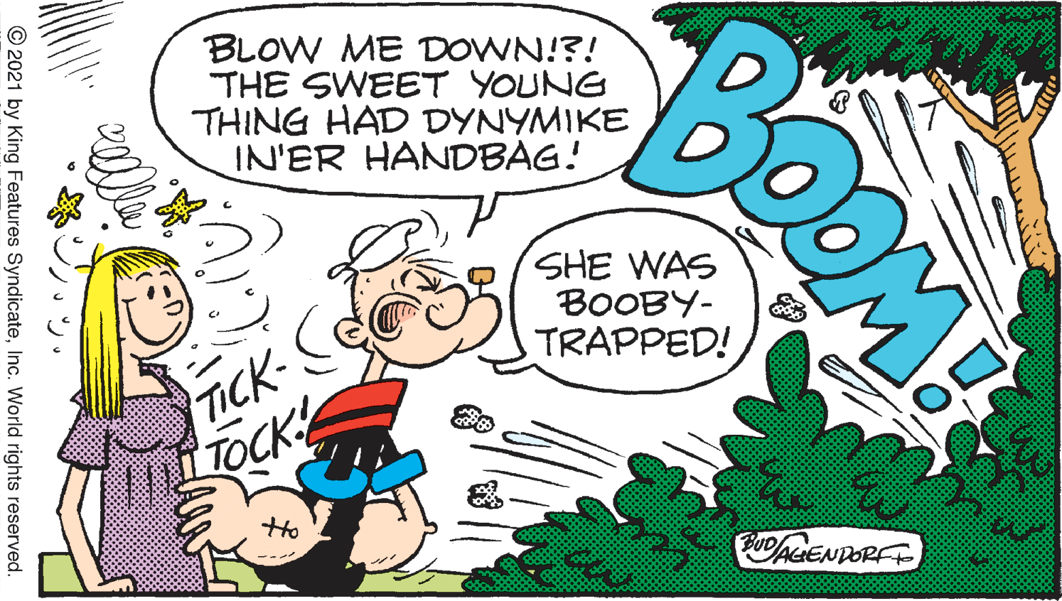 Line OCR: BLOW ME DOWN!?! "THE SWEET YOUNG THING HAD DYNYMIKE IN'ER HANDBAG! SHE WAS BOOBY- TICK-C TOCK TRAPPED! PUDAGENDORF BOOM? ??? © 2021 by King Features SyndicateInc. World rights reserved. BLOW ME DOWN!?! "THE SWEET YOUNG THING HAD DYNYMIKE IN'ER HANDBAG! SHE WAS BOOBY- TICK-C TOCK TRAPPED! PUDAGENDORF BOOM? ??? © 2021 by King Features SyndicateInc. World rights reserved.