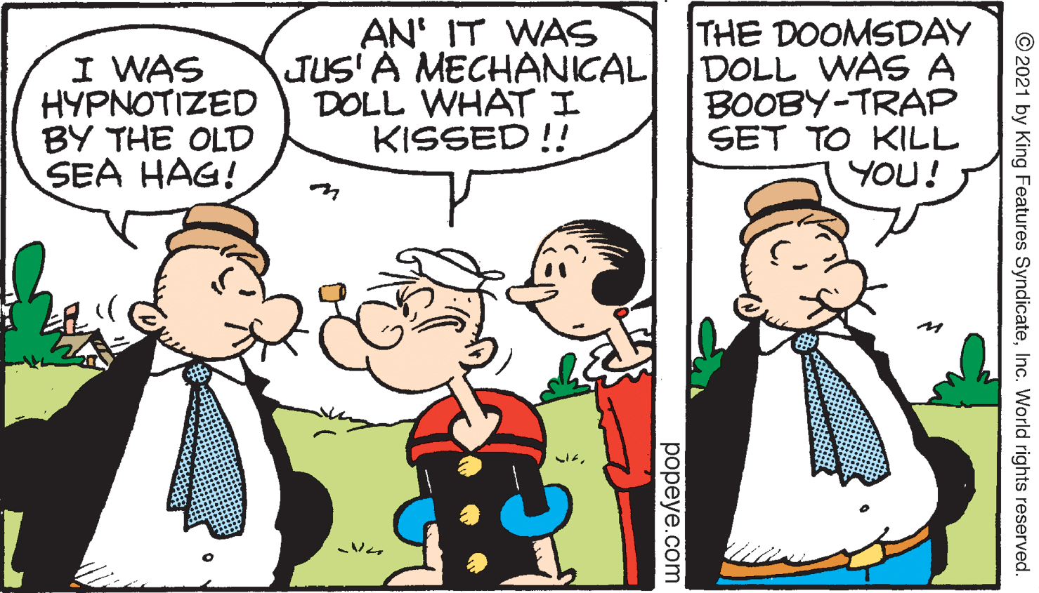 Happy OCR: THE DOOMSDAY JUS' A MECHANICAL DOLL WAS A BOOBY-TRAP SET TO KILL YOU! AN' IT WAS I WAS HYPNOTIZED BY THE OLD SEA HAG! DOLL WHATI KISSED !! ?? © 2021 by King Features SyndicateInc. World rights reserved. popeye.com THE DOOMSDAY JUS' A MECHANICAL DOLL WAS A BOOBY-TRAP SET TO KILL YOU! AN' IT WAS I WAS HYPNOTIZED BY THE OLD SEA HAG! DOLL WHATI KISSED !! ? ? © 2021 by King Features SyndicateInc. World rights reserved. popeye.com