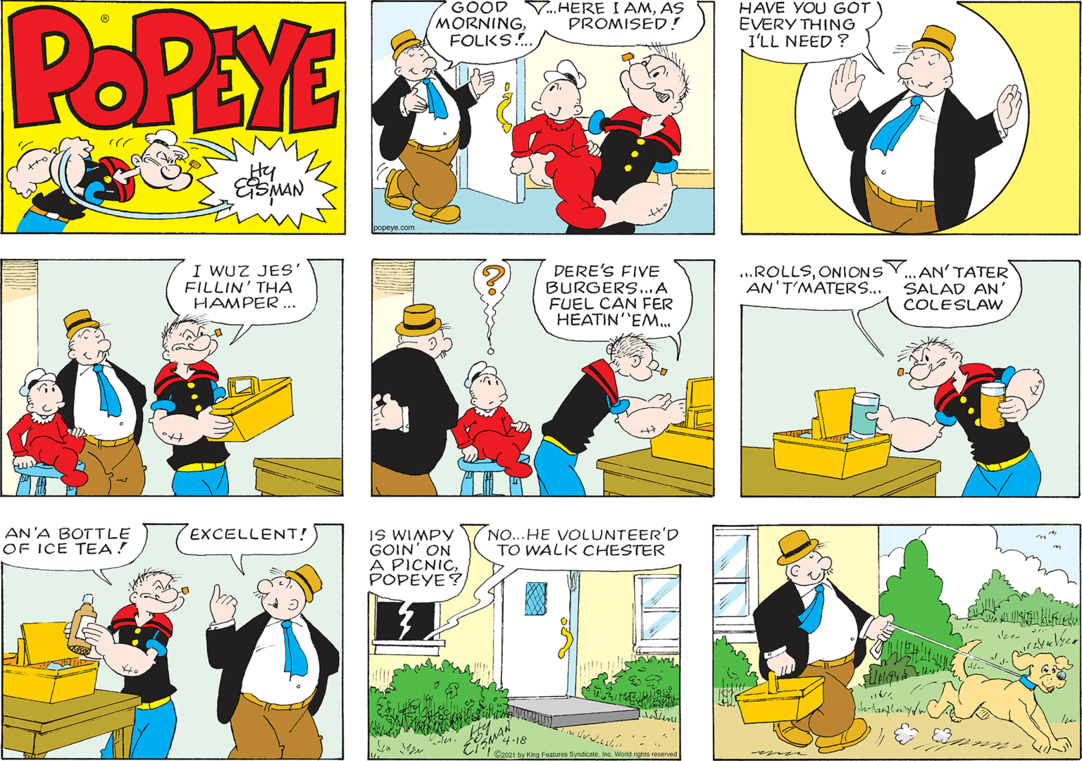 Sharing OCR: POPEYE GOOD MORNINGFOLKS.. V..HERE I AMAS PROMISED! HAVE YOU GOT EVERY THING I'LL NEED ? Hy popeye.com I WUZ JES' FILLIN' THA HAMPER.. DERE'S FIVE BURGERS..A FUEL CAN FER HEATIN EM... ...ROLLSONIONS AN'T'MATERS... ..AN' TATER SALAD AN' COLESLAW EXCELLENT! AN'A BOTTLE OF IÇE TEA! NO...HE VOLUNTEER'D TO WALK CHESTER IS WIMPY GOIN' ON A PICNICPOPEYE? 4-18 C2021 by King Feunuros Byndcate a World rights POPEYE GOOD MORNINGFOLKS.. V..HERE I AMAS PROMISED! HAVE YOU GOT EVERY THING I'LL NEED ? Hy popeye.com I WUZ JES' FILLIN' THA HAMPER.. DERE'S FIVE BURGERS..A FUEL CAN FER HEATIN EM... ...ROLLSONIONS AN'T'MATERS... ..AN' TATER SALAD AN' COLESLAW EXCELLENT! AN'A BOTTLE OF IÇE TEA! NO...HE VOLUNTEER'D TO WALK CHESTER IS WIMPY GOIN' ON A PICNICPOPEYE? 4-18 C2021 by King Feunuros Byndcate a World rights
