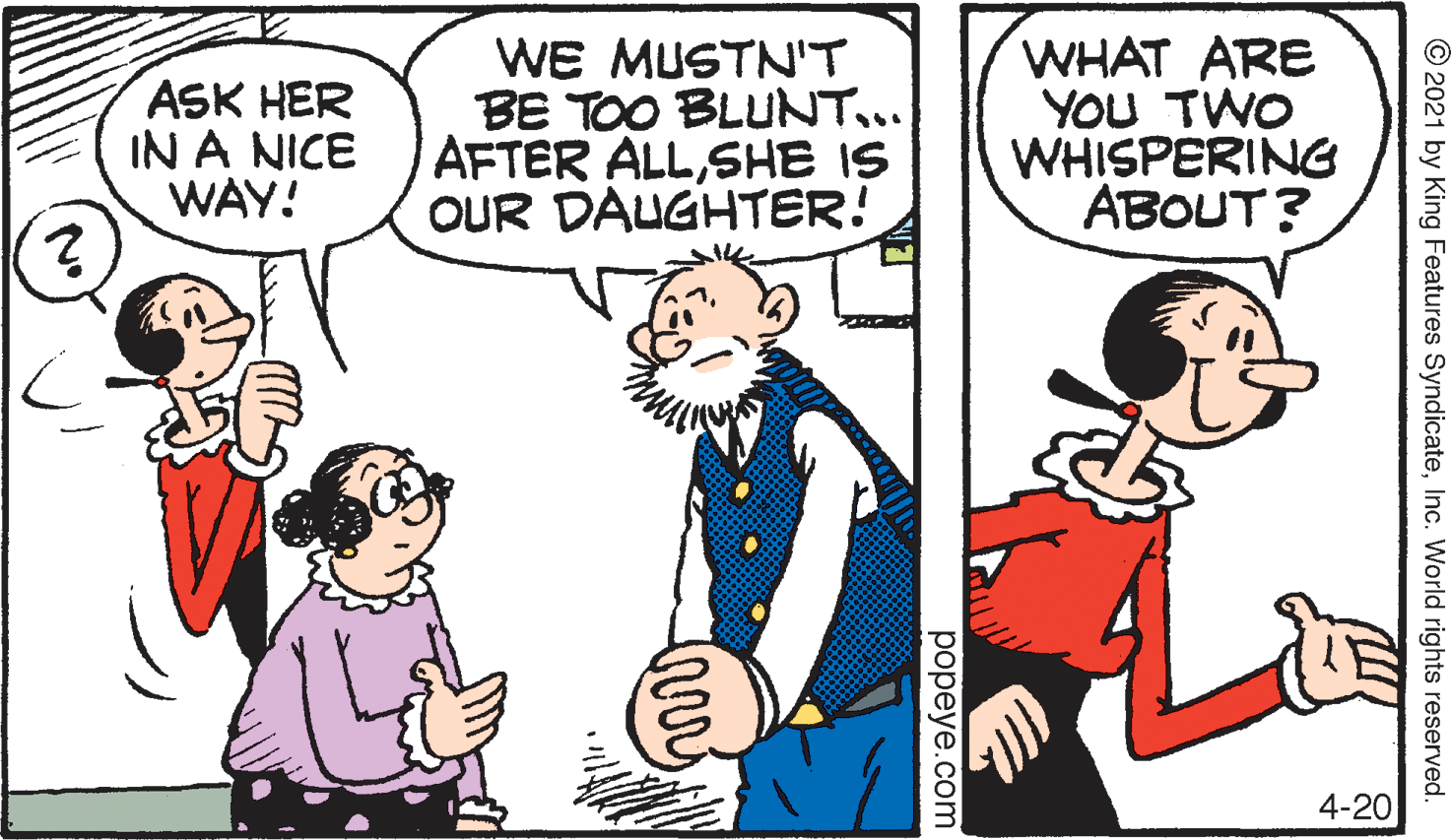 Finger OCR: ASK HER IN A NICE WAY! WE MUSTNT BE TOO BLUNT... AFTER ALLSHE IS OUR DAUGHTER! WHAT ARE YOU TWO WHISPERING ABOUT? 4-20 © 2021 by King Features SyndicateInc. World rights reserved. popeye.com ASK HER IN A NICE WAY! WE MUSTNT BE TOO BLUNT... AFTER ALLSHE IS OUR DAUGHTER! WHAT ARE YOU TWO WHISPERING ABOUT? 4-20 © 2021 by King Features SyndicateInc. World rights reserved. popeye.com