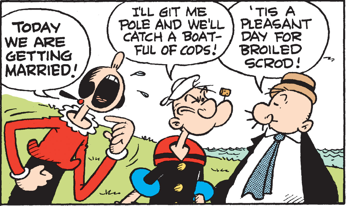 Happy OCR: 'TIS A POLE AND WE'LL PLEASANT DAY FOR BROILED SCROD! I'LL GIT ME TODAY WE ARE GETTING MARRIED! CATCH A BOAT- FUL OF CODS! 'TIS A POLE AND WE'LL PLEASANT DAY FOR BROILED SCROD! I'LL GIT ME TODAY WE ARE GETTING MARRIED! CATCH A BOAT- FUL OF CODS!