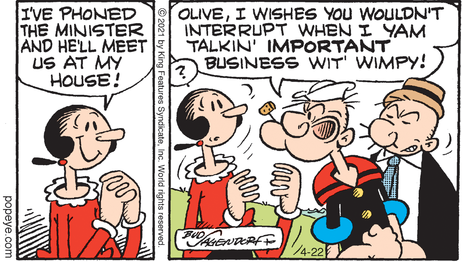 Font OCR: I'VE PHONED THE MINISTER AND HE'LL MEET US AT MY HOUSE! OLIVEI WISHES YOU WOULDN'T INTERRUPT WHEN I YAM TALKIN' IMPORTANT BUSINESS WIT' WIMPY! BUO HENDERFF 4-22 © 2021 by King Features SyndicateInc. World rights reserved popeye.com I'VE PHONED THE MINISTER AND HE'LL MEET US AT MY HOUSE! OLIVEI WISHES YOU WOULDN'T INTERRUPT WHEN I YAM TALKIN' IMPORTANT BUSINESS WIT' WIMPY! BUO HENDERFF 4-22 © 2021 by King Features SyndicateInc. World rights reserved popeye.com